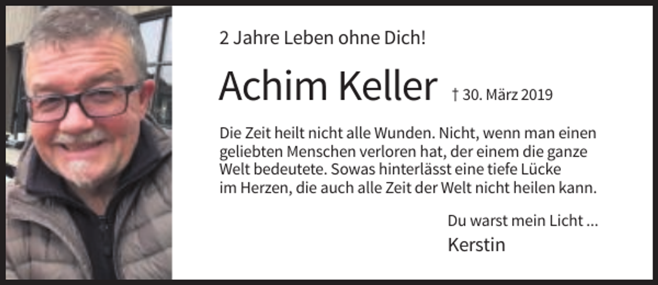 <p>2 Jahre Leben ohne Dich!</p><p>Achim Keller</p><p>† 30. März 2019</p><p>Die Zeit heilt nicht alle Wunden. Nicht, wenn man einen<br />geliebten Menschen verloren hat, der einem die ganze<br />Welt bedeutete. Sowas hinterlässt eine tiefe Lücke<br />im Herzen, die auch alle Zeit der Welt nicht heilen kann.<br />Du warst mein Licht ...</p><p>Kerstin</p>
