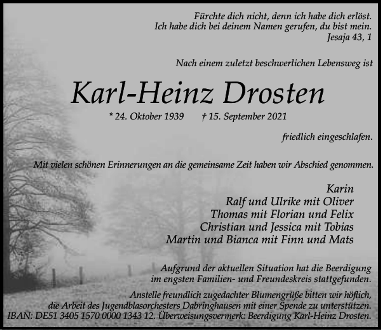 <p>Fürchte dich nicht, denn ich habe dich erlöst.<br />Ich habe dich bei deinem Namen gerufen, du bist mein.<br />Jesaja 43, 1<br />Nach einem zuletzt beschwerlichen Lebensweg ist</p><p>Karl-Heinz Drosten<br />* 24. Oktober 1939</p><p>† 15. September 2021</p><p>friedlich eingeschlafen.<br />Mit vielen schönen Erinnerungen an die gemeinsame Zeit haben wir Abschied genommen.</p><p>Karin<br />Ralf und Ulrike mit Oliver<br />Thomas mit Florian und Felix<br />Christian und Jessica mit Tobias<br />Martin und Bianca mit Finn und Mats<br />Aufgrund der aktuellen Situation hat die Beerdigung<br />im engsten Familien- und Freundeskreis stattgefunden.<br />Anstelle freundlich zugedachter Blumengrüße bitten wir höflich,<br />die Arbeit des Jugendblasorchesters Dabringhausen mit einer Spende zu unterstützen.<br />IBAN: DE51 3405 157000 1343 12. Überweisungsvermerk: Beerdigung Karl-Heinz Drosten.</p>