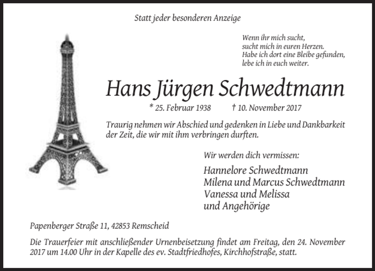<p>Statt jeder besonderen Anzeige<br />Wenn ihr mich sucht,<br />sucht mich in euren Herzen.<br />Habe ich dort eine Bleibe gefunden,<br />lebe ich in euch weiter.</p><p>Hans Jürgen Schwedtmann<br />* 25. Februar 1938</p><p>† 10. November 2017</p><p>Traurig nehmen wir Abschied und gedenken in Liebe und Dankbarkeit<br />der Zeit, die wir mit ihm verbringen durften.<br />Wir werden dich vermissen:</p><p>Hannelore Schwedtmann<br />Milena und Marcus Schwedtmann<br />Vanessa und Melissa<br />und Angehörige<br />Papenberger Straße 11, 42853 Remscheid<br />Die Trauerfeier mit anschließender Urnenbeisetzung findet am Freitag, den 24. November<br />2017 um 14.00 Uhr in der Kapelle des ev. Stadtfriedhofes, Kirchhofstraße, statt.</p>