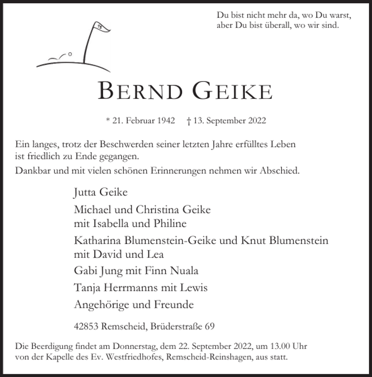 <p>Du bist nicht mehr da, wo Du warst,<br />aber Du bist überall, wo wir sind.</p><p>B ERND G EIKE<br />* 21. Februar 1942</p><p>† 13. September 2022</p><p>Ein langes, trotz der Beschwerden seiner letzten Jahre erfülltes Leben<br />ist friedlich zu Ende gegangen.<br />Dankbar und mit vielen schönen Erinnerungen nehmen wir Abschied.</p><p>Jutta Geike<br />Michael und Christina Geike<br />mit Isabella und Philine<br />Katharina Blumenstein-Geike und Knut Blumenstein<br />mit David und Lea<br />Gabi Jung mit Finn Nuala<br />Tanja Herrmanns mit Lewis<br />Angehörige und Freunde<br />42853 Remscheid, Brüderstraße 69<br />Die Beerdigung findet am Donnerstag, dem 22. September 2022, um 13.00 Uhr<br />von der Kapelle des Ev. Westfriedhofes, Remscheid-Reinshagen, aus statt.</p>