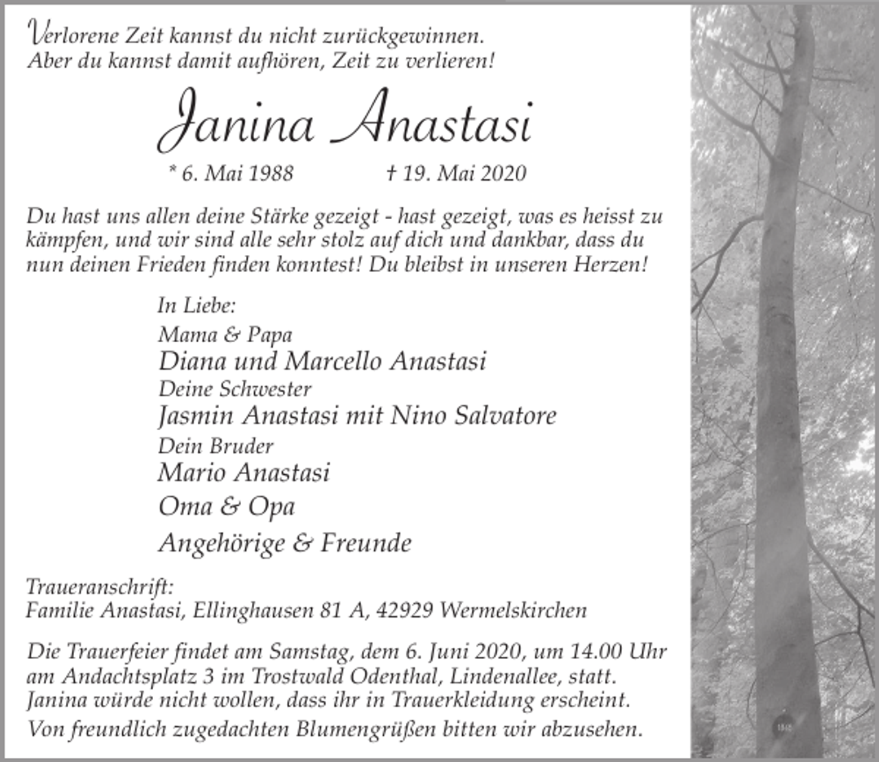 <p>Verlorene Zeit kannst du nicht zurückgewinnen.</p><p>Aber du kannst damit aufhören, Zeit zu verlieren!</p><p>Janina Anastasi<br />* 6. Mai 1988</p><p>† 19. Mai 2020</p><p>Du hast uns allen deine Stärke gezeigt - hast gezeigt, was es heisst zu<br />kämpfen, und wir sind alle sehr stolz auf dich und dankbar, dass du<br />nun deinen Frieden finden konntest! Du bleibst in unseren Herzen!<br />In Liebe:<br />Mama &amp; Papa</p><p>Diana und Marcello Anastasi<br />Deine Schwester</p><p>Jasmin Anastasi mit Nino Salvatore</p><p>Dein Bruder</p><p>Mario Anastasi<br />Oma &amp; Opa<br />Angehörige &amp; Freunde<br />Traueranschrift:<br />Familie Anastasi, Ellinghausen 81 A, 42929 Wermelskirchen</p><p>Die Trauerfeier findet am Samstag, dem 6. Juni 2020, um 14.00 Uhr<br />am Andachtsplatz 3 im Trostwald Odenthal, Lindenallee, statt.<br />Janina würde nicht wollen, dass ihr in Trauerkleidung erscheint.<br />Von freundlich zugedachten Blumengrüßen bitten wir abzusehen.</p>