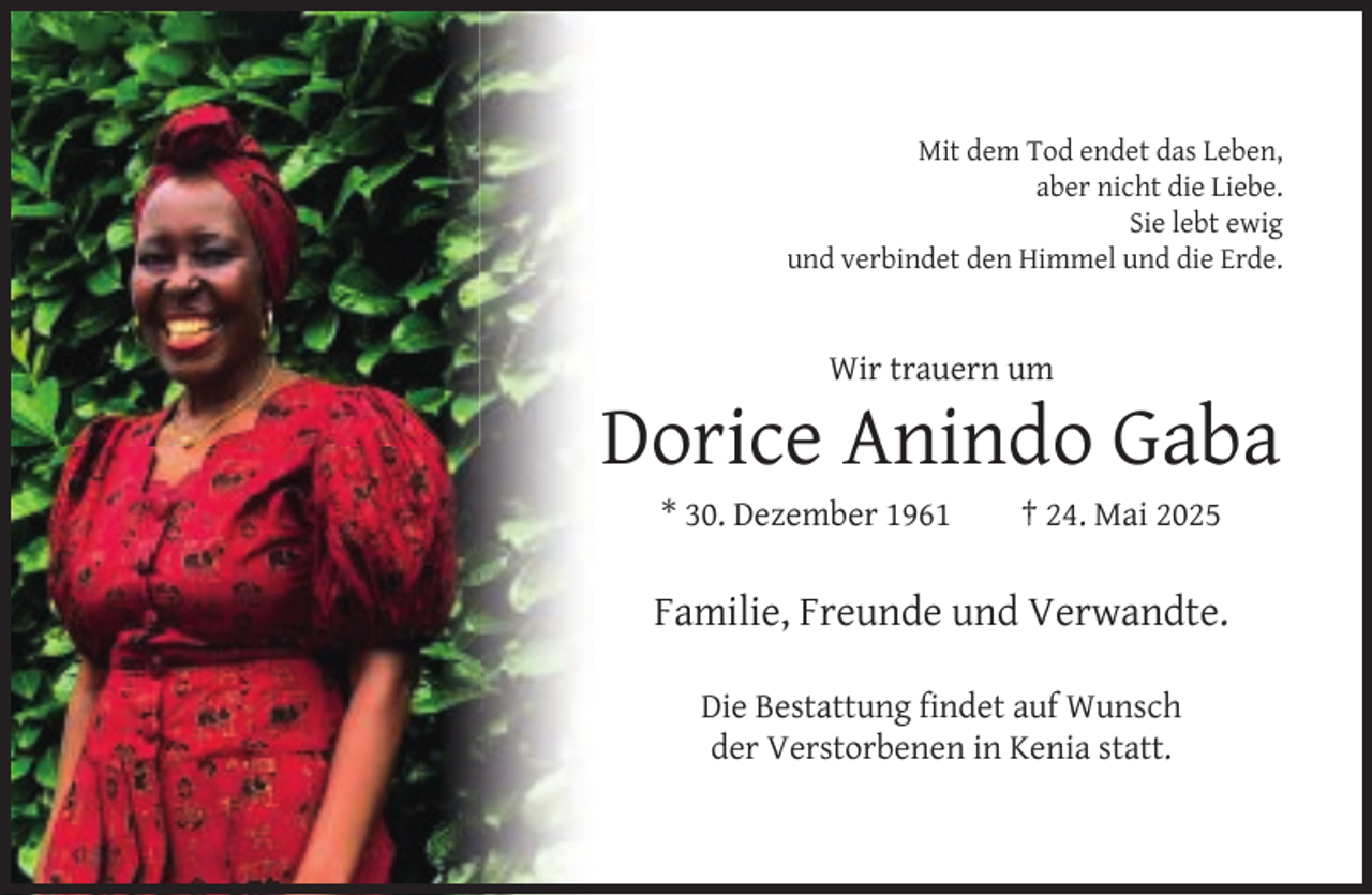 <p>Mit dem Tod endet das Leben,<br />aber nicht die Liebe.<br />Sie lebt ewig<br />und verbindet den Himmel und die Erde.</p><p>Wir trauern um</p><p>Dorice Anindo Gaba<br />* 30. Dezember 1961</p><p>† 24. Mai 2025</p><p>Familie, Freunde und Verwandte.<br />Die Bestattung ﬁndet auf Wunsch<br />der Verstorbenen in Kenia statt.</p>