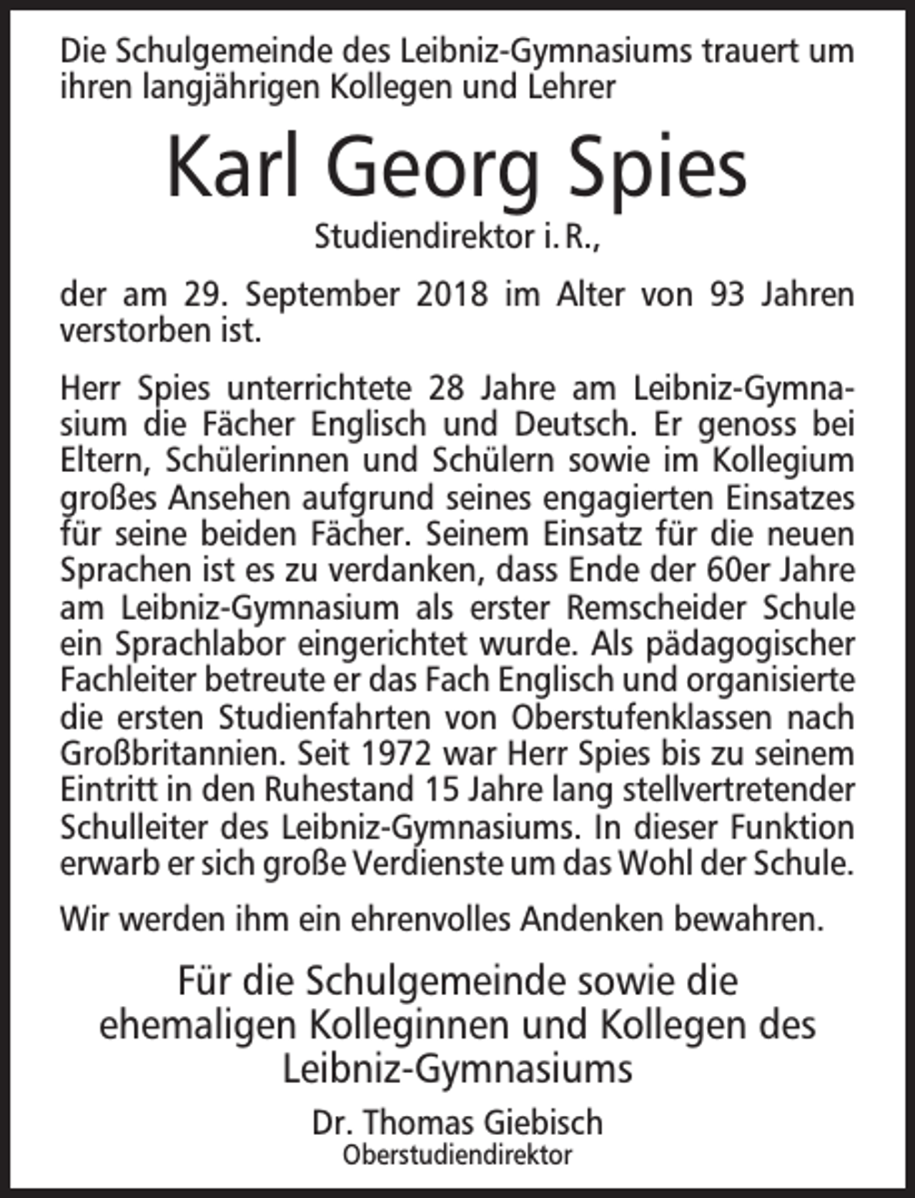 <p>Die Schulgemeinde des Leibniz-Gymnasiums trauert um<br />ihren langjährigen Kollegen und Lehrer</p><p>Karl Georg Spies<br />Studiendirektor i. R.,</p><p>der am 29. September 2018 im Alter von 93 Jahren<br />verstorben ist.<br />Herr Spies unterrichtete 28 Jahre am Leibniz-Gymnasium die Fächer Englisch und Deutsch. Er genoss bei<br />Eltern, Schülerinnen und Schülern sowie im Kollegium<br />großes Ansehen aufgrund seines engagierten Einsatzes<br />für seine beiden Fächer. Seinem Einsatz für die neuen<br />Sprachen ist es zu verdanken, dass Ende der 60er Jahre<br />am Leibniz-Gymnasium als erster Remscheider Schule<br />ein Sprachlabor eingerichtet wurde. Als pädagogischer<br />Fachleiter betreute er das Fach Englisch und organisierte<br />die ersten Studienfahrten von Oberstufenklassen nach<br />Großbritannien. Seit 1972 war Herr Spies bis zu seinem<br />Eintritt in den Ruhestand 15 Jahre lang stellvertretender<br />Schulleiter des Leibniz-Gymnasiums. In dieser Funktion<br />erwarb er sich große Verdienste um das Wohl der Schule.<br />Wir werden ihm ein ehrenvolles Andenken bewahren.</p><p>Für die Schulgemeinde sowie die<br />ehemaligen Kolleginnen und Kollegen des<br />Leibniz-Gymnasiums<br />Dr. Thomas Giebisch<br />Oberstudiendirektor</p>