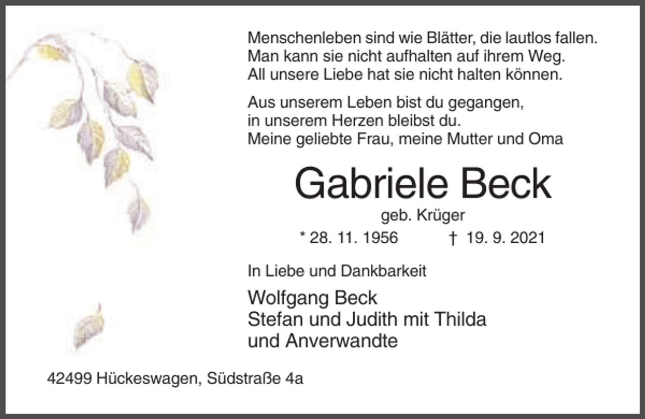 <p>Menschenleben sind wie Blätter, die lautlos fallen.<br />Man kann sie nicht aufhalten auf ihrem Weg.<br />All unsere Liebe hat sie nicht halten können.<br />Aus unserem Leben bist du gegangen,<br />in unserem Herzen bleibst du.<br />Meine geliebte Frau, meine Mutter und Oma</p><p>Gabriele Beck<br />geb. Krüger<br />* 28. 11. 1956<br />† 19. 9. 2021<br />In Liebe und Dankbarkeit</p><p>Wolfgang Beck<br />Stefan und Judith mit Thilda<br />und Anverwandte<br />42499 Hückeswagen, Südstraße 4a</p>