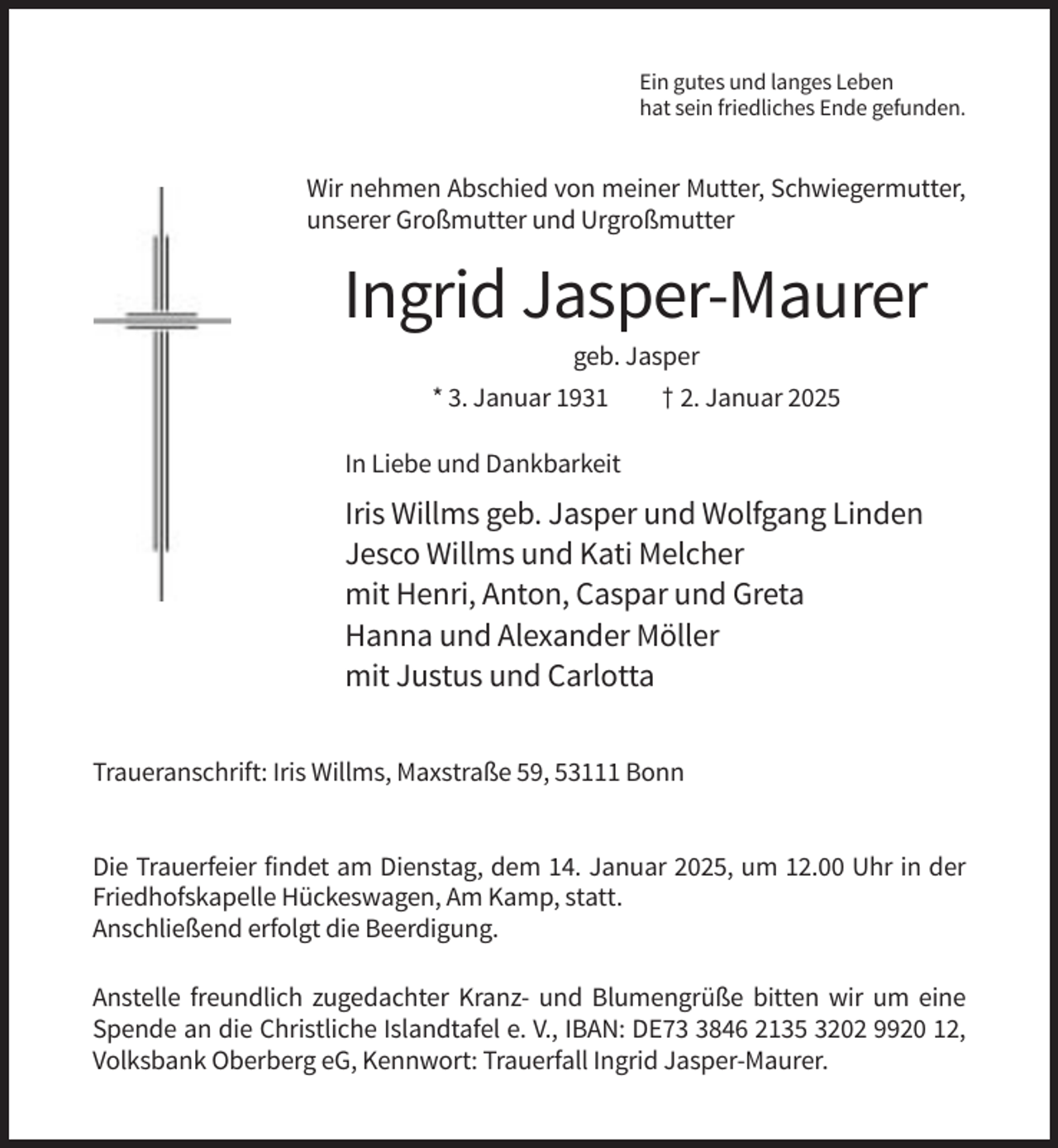 <p>Ein gutes und langes Leben<br />hat sein friedliches Ende gefunden.</p><p>Wir nehmen Abschied von meiner Mutter, Schwiegermutter,<br />unserer Großmutter und Urgroßmutter</p><p>Ingrid Jasper-Maurer<br />geb. Jasper<br />* 3. Januar 1931</p><p>† 2. Januar 2025</p><p>In Liebe und Dankbarkeit</p><p>Iris Willms geb. Jasper und Wolfgang Linden<br />Jesco Willms und Kati Melcher<br />mit Henri, Anton, Caspar und Greta<br />Hanna und Alexander Möller<br />mit Justus und Carlotta<br />Traueranschrift: Iris Willms, Maxstraße 59, 53111 Bonn</p><p>Die Trauerfeier findet am Dienstag, dem 14. Januar 2025, um 12.00 Uhr in der<br />Friedhofskapelle Hückeswagen, Am Kamp, statt.<br />Anschließend erfolgt die Beerdigung.<br />Anstelle freundlich zugedachter Kranz- und Blumengrüße bitten wir um eine<br />Spende an die Christliche Islandtafel e. V., IBAN: DE7846 2135 3202 9920 12,<br />Volksbank Oberberg eG, Kennwort: Trauerfall Ingrid Jasper-Maurer.</p>