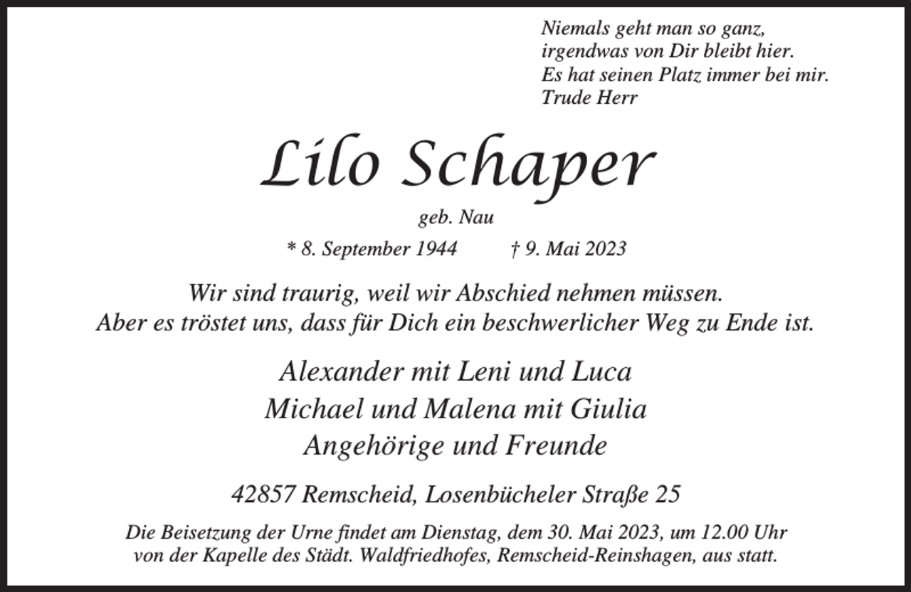 <p>Niemals geht man so ganz,<br />irgendwas von Dir bleibt hier.<br />Es hat seinen Platz immer bei mir.<br />Trude Herr</p><p>Lilo Schaper<br />geb. Nau</p><p>* 8. September 1944</p><p>† 9. Mai 2023</p><p>Wir sind traurig, weil wir Abschied nehmen müssen.<br />Aber es tröstet uns, dass für Dich ein beschwerlicher Weg zu Ende ist.</p><p>Alexander mit Leni und Luca<br />Michael und Malena mit Giulia<br />Angehörige und Freunde<br />42857 Remscheid, Losenbücheler Straße 25<br />Die Beisetzung der Urne findet am Dienstag, dem 30. Mai 2023, um 12.00 Uhr<br />von der Kapelle des Städt. Waldfriedhofes, Remscheid-Reinshagen, aus statt.</p>