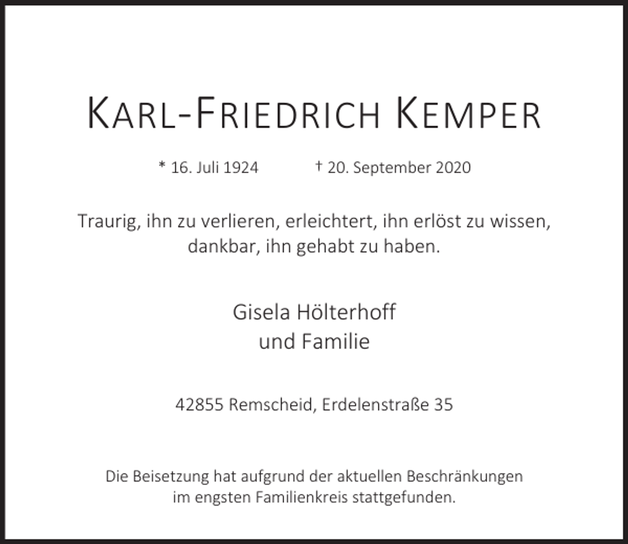 <p>K ARL -F RIEDRICH K EMPER<br />* 16. Juli 1924</p><p>† 20. September 2020</p><p>Traurig, ihn zu verlieren, erleichtert, ihn erlöst zu wissen,<br />dankbar, ihn gehabt zu haben.</p><p>Gisela Hölterhoff<br />und Familie<br />42855 Remscheid, Erdelenstraße 35<br />Die Beisetzung hat aufgrund der aktuellen Beschränkungen<br />im engsten Familienkreis stattgefunden.</p>