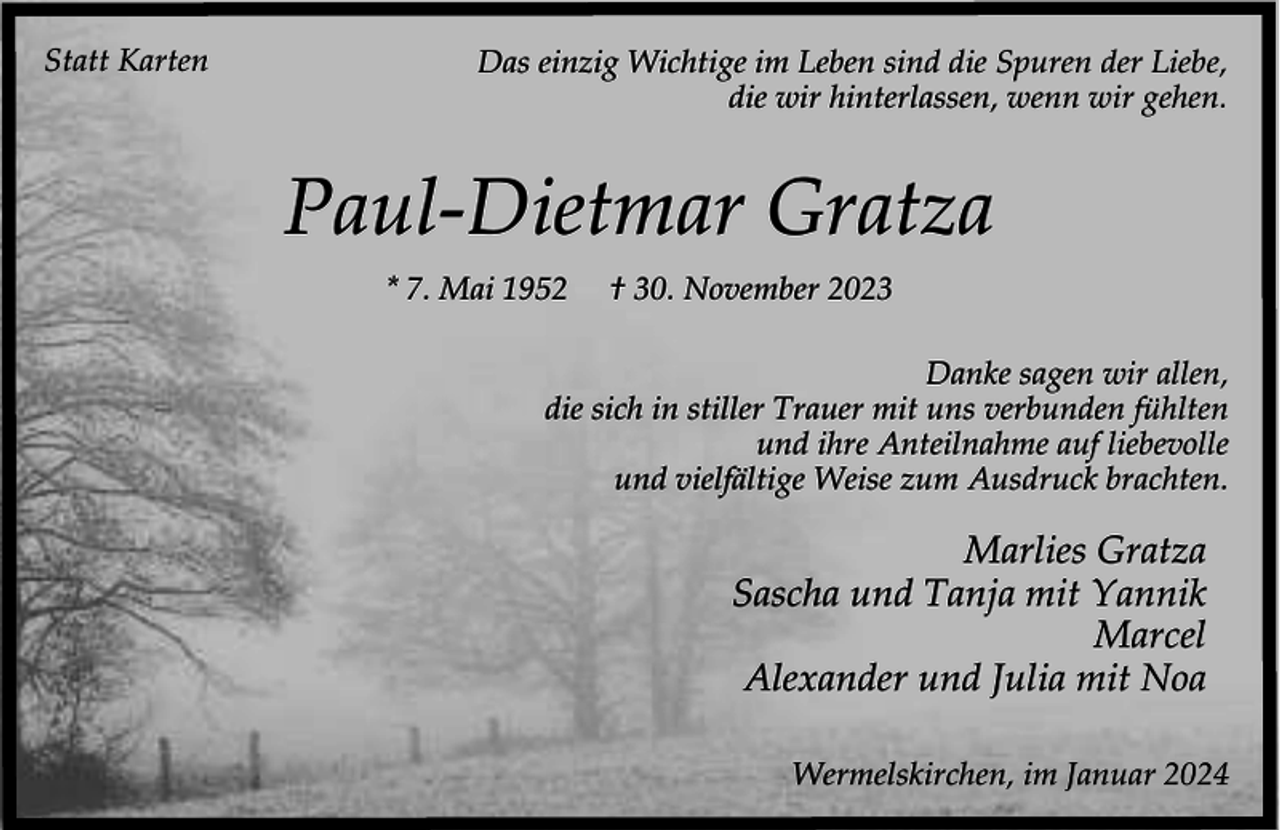 <p>Statt Karten</p><p>Das einzig Wichtige im Leben sind die Spuren der Liebe,<br />die wir hinterlassen, wenn wir gehen.</p><p>Paul-Dietmar Gratza<br />* 7. Mai 1952</p><p>† 30. November 2023</p><p>Danke sagen wir allen,<br />die sich in stiller Trauer mit uns verbunden fühlten<br />und ihre Anteilnahme auf liebevolle<br />und vielfältige Weise zum Ausdruck brachten.</p><p>Marlies Gratza<br />Sascha und Tanja mit Yannik<br />Marcel<br />Alexander und Julia mit Noa<br />Wermelskirchen, im Januar 2024</p>