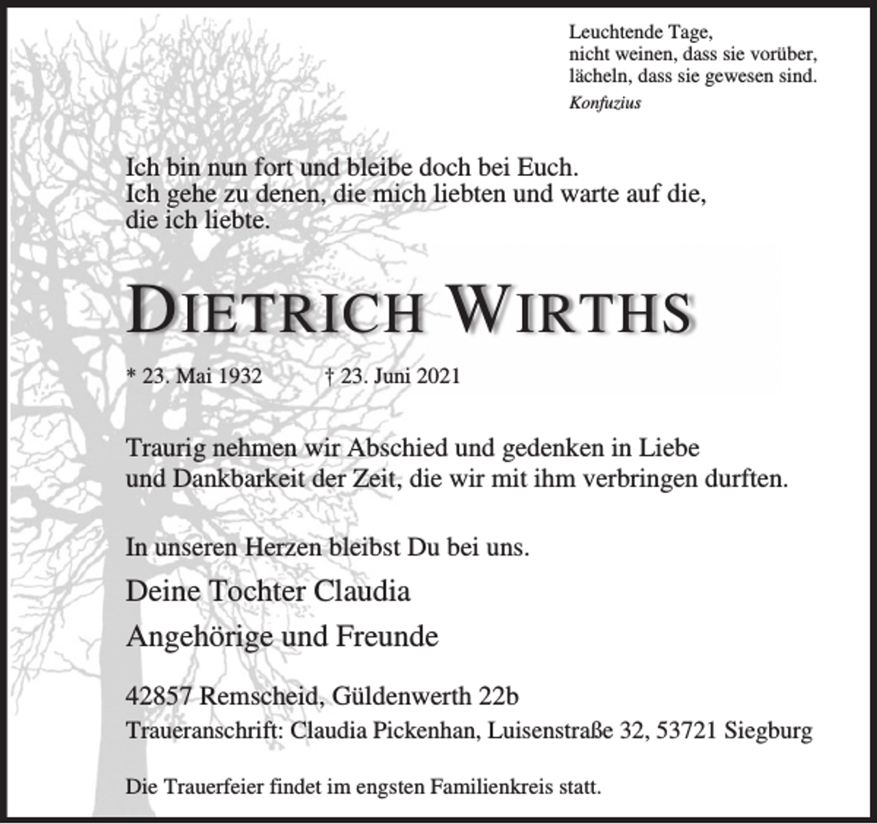 <p>Leuchtende Tage,<br />nicht weinen, dass sie vorüber,<br />lächeln, dass sie gewesen sind.<br />Konfuzius</p><p>Ich bin nun fort und bleibe doch bei Euch.<br />Ich gehe zu denen, die mich liebten und warte auf die,<br />die ich liebte.</p><p>D IETRICH W IRTHS<br />* 23. Mai 1932</p><p>† 23. Juni 2021</p><p>Traurig nehmen wir Abschied und gedenken in Liebe<br />und Dankbarkeit der Zeit, die wir mit ihm verbringen durften.<br />In unseren Herzen bleibst Du bei uns.</p><p>Deine Tochter Claudia<br />Angehörige und Freunde<br />42857 Remscheid, Güldenwerth 22b<br />Traueranschrift: Claudia Pickenhan, Luisenstraße 32, 53721 Siegburg<br />Die Trauerfeier findet im engsten Familienkreis statt.</p>