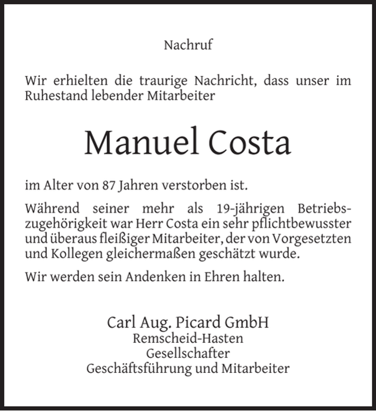 <p>Nachruf<br />Wir erhielten die traurige Nachricht, dass unser im<br />Ruhestand lebender Mitarbeiter</p><p>Manuel Costa<br />im Alter von 87 Jahren verstorben ist.<br />Während seiner mehr als 19-jährigen Betriebszugehörigkeit war Herr Costa ein sehr pﬂichtbewusster<br />und überaus ﬂeißiger Mitarbeiter, der von Vorgesetzten<br />und Kollegen gleichermaßen geschätzt wurde.<br />Wir werden sein Andenken in Ehren halten.</p><p>Carl Aug. Picard GmbH</p><p>Remscheid-Hasten<br />Gesellschafter<br />Geschäftsführung und Mitarbeiter</p>