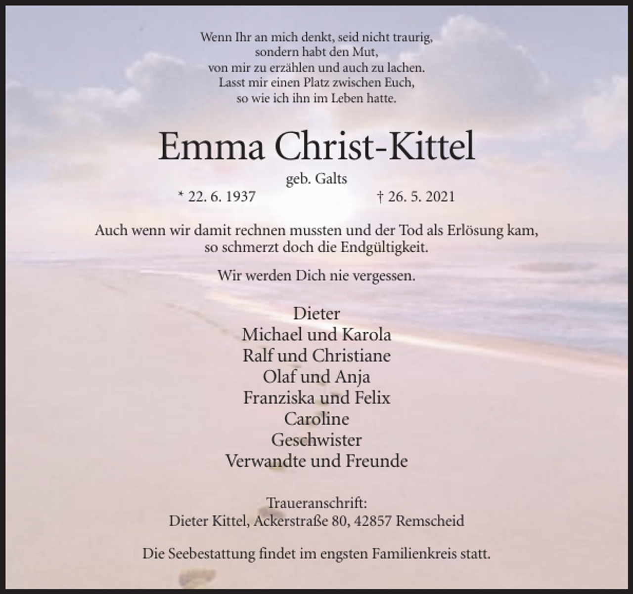 <p>Wenn Ihr an mich denkt, seid nicht traurig,<br />sondern habt den Mut,<br />von mir zu erzählen und auch zu lachen.<br />Lasst mir einen Platz zwischen Euch,<br />so wie ich ihn im Leben hatte.</p><p>Emma Christ-Kittel<br />geb. Galts<br />* 22. 6. 1937</p><p>† 26. 5. 2021</p><p>Auch wenn wir damit rechnen mussten und der Tod als Erlösung kam,<br />so schmerzt doch die Endgültigkeit.<br />Wir werden Dich nie vergessen.</p><p>Dieter<br />Michael und Karola<br />Ralf und Christiane<br />Olaf und Anja<br />Franziska und Felix<br />Caroline<br />Geschwister<br />Verwandte und Freunde<br />Traueranschrift:<br />Dieter Kittel, Ackerstraße 80, 42857 Remscheid<br />Die Seebestattung findet im engsten Familienkreis statt.</p>