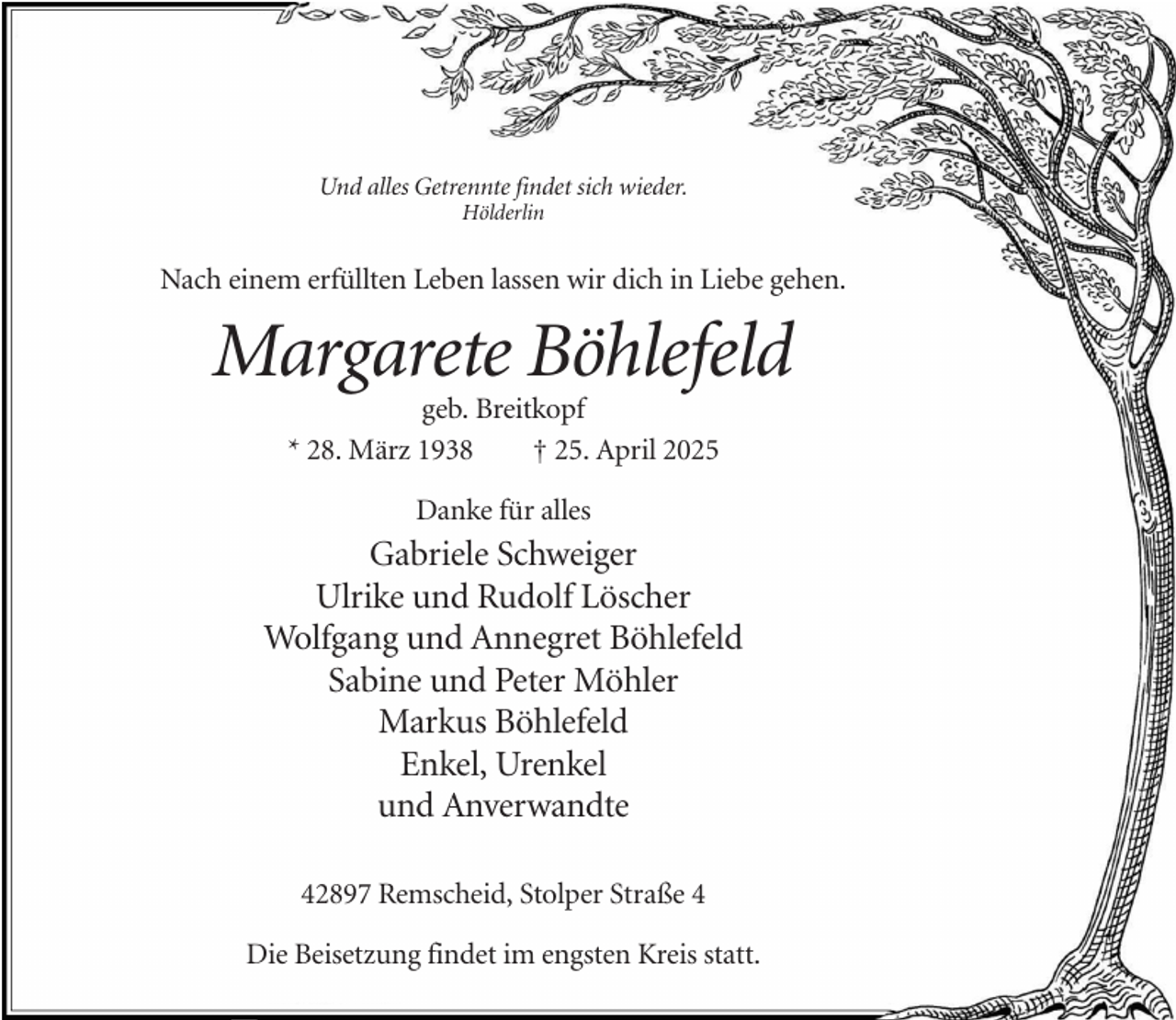 <p>Und alles Getrennte findet sich wieder.<br />Hölderlin</p><p>Nach einem erfüllten Leben lassen wir dich in Liebe gehen.</p><p>Margarete Böhlefeld<br />geb. Breitkopf<br />* 28. März 1938<br />† 25. April 2025<br />Danke für alles</p><p>Gabriele Schweiger<br />Ulrike und Rudolf Löscher<br />Wolfgang und Annegret Böhlefeld<br />Sabine und Peter Möhler<br />Markus Böhlefeld<br />Enkel, Urenkel<br />und Anverwandte<br />42897 Remscheid, Stolper Straße 4<br />Die Beisetzung findet im engsten Kreis statt.</p>