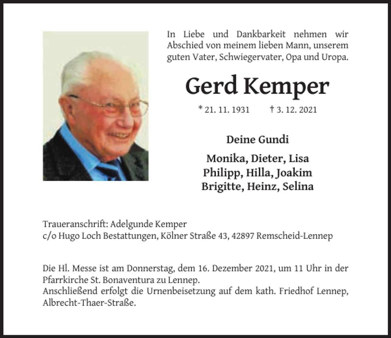 <p>In Liebe und Dankbarkeit nehmen wir<br />Abschied von meinem lieben Mann, unserem<br />guten Vater, Schwiegervater, Opa und Uropa.</p><p>Gerd Kemper<br />* 21. 11. 1931</p><p>† 3. 12. 2021</p><p>Deine Gundi<br />Monika, Dieter, Lisa<br />Philipp, Hilla, Joakim<br />Brigitte, Heinz, Selina</p><p>Traueranschrift: Adelgunde Kemper<br />c/o Hugo Loch Bestattungen, Kölner Straße 43, 42897 Remscheid-Lennep</p><p>Die Hl. Messe ist am Donnerstag, dem 16. Dezember 2021, um 11 Uhr in der<br />Pfarrkirche St. Bonaventura zu Lennep.<br />Anschließend erfolgt die Urnenbeisetzung auf dem kath. Friedhof Lennep,<br />Albrecht-Thaer-Straße.</p>