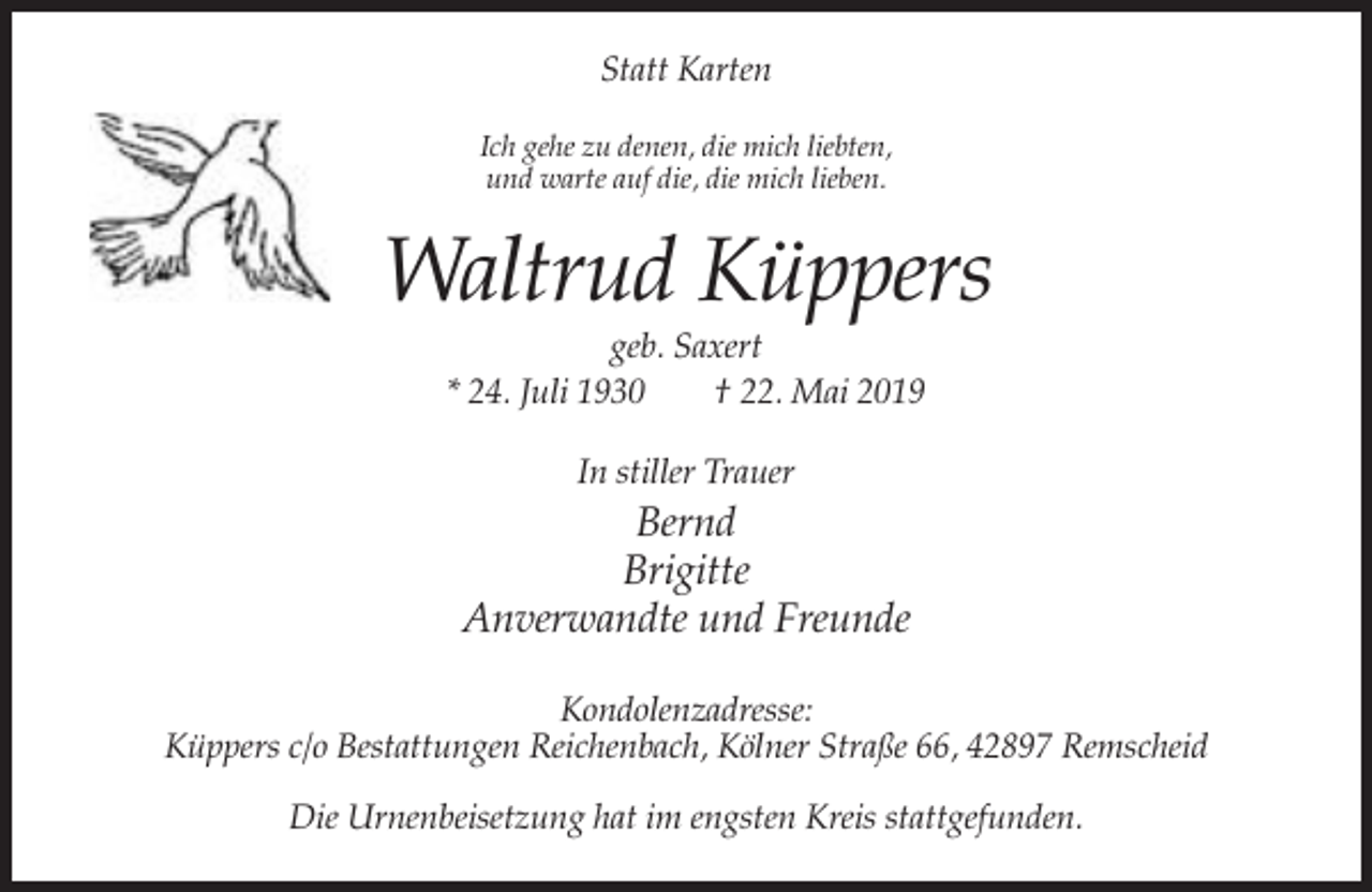 <p>Statt Karten<br />Ich gehe zu denen, die mich liebten,<br />und warte auf die, die mich lieben.</p><p>Waltrud Küppers<br />geb. Saxert<br />* 24. Juli 1930<br />† 22. Mai 2019<br />In stiller Trauer</p><p>Bernd<br />Brigitte<br />Anverwandte und Freunde<br />Kondolenzadresse:<br />Küppers c/o Bestattungen Reichenbach, Kölner Straße 66, 42897 Remscheid<br />Die Urnenbeisetzung hat im engsten Kreis stattgefunden.</p>