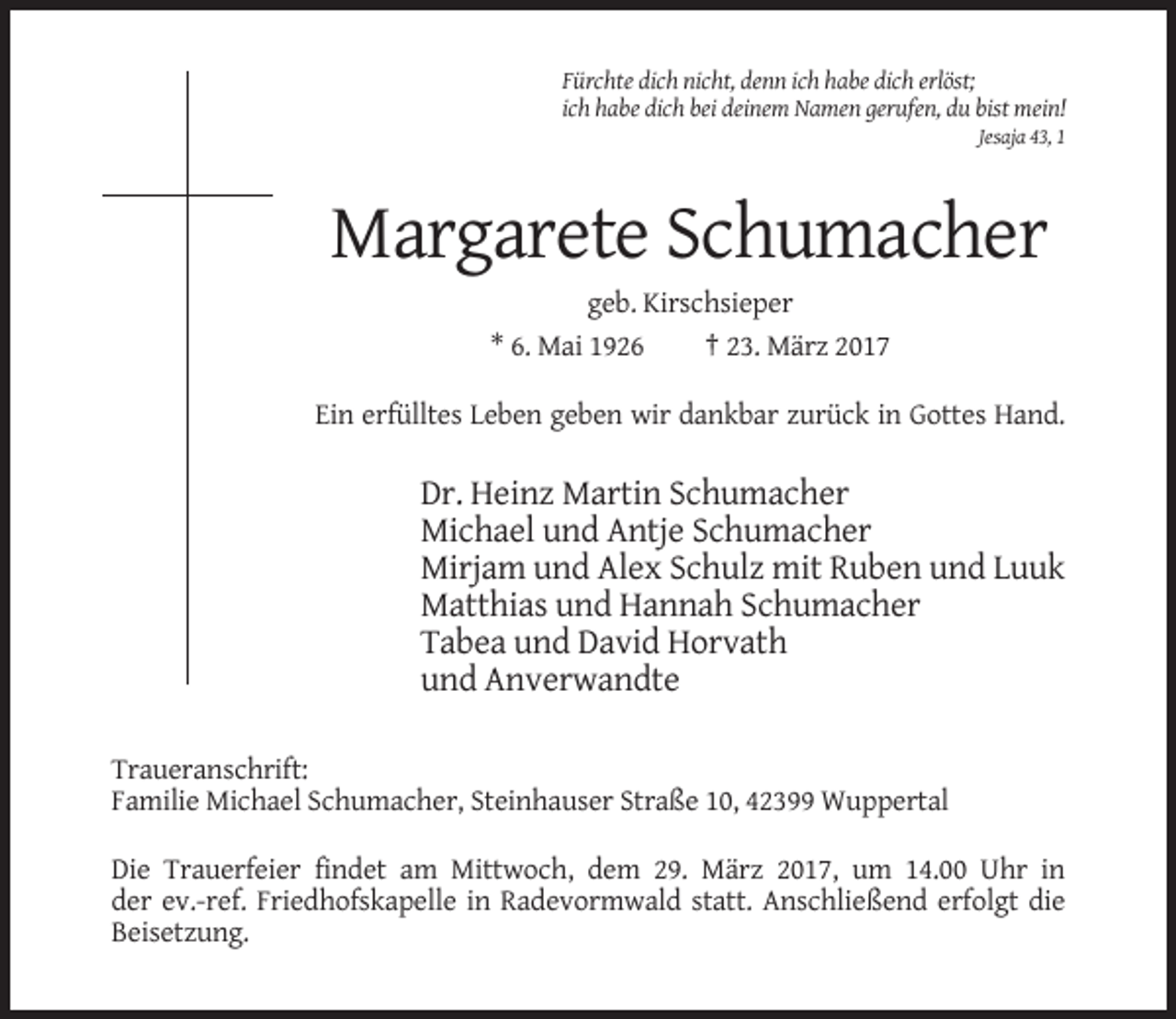 <p>Fürchte dich nicht, denn ich habe dich erlöst;<br />ich habe dich bei deinem Namen gerufen, du bist mein!<br />Jesaja 43, 1</p><p>Margarete Schumacher<br />geb. Kirschsieper<br />* 6. Mai 1926<br />† 23. März 2017<br />Ein erfülltes Leben geben wir dankbar zurück in Gottes Hand.</p><p>Dr. Heinz Martin Schumacher<br />Michael und Antje Schumacher<br />Mirjam und Alex Schulz mit Ruben und Luuk<br />Matthias und Hannah Schumacher<br />Tabea und David Horvath<br />und Anverwandte<br />Traueranschrift:<br />Familie Michael Schumacher, Steinhauser Straße 10, 42399 Wuppertal<br />Die Trauerfeier findet am Mittwoch, dem 29. März 2017, um 14.00 Uhr in<br />der ev.-ref. Friedhofskapelle in Radevormwald statt. Anschließend erfolgt die<br />Beisetzung.</p>