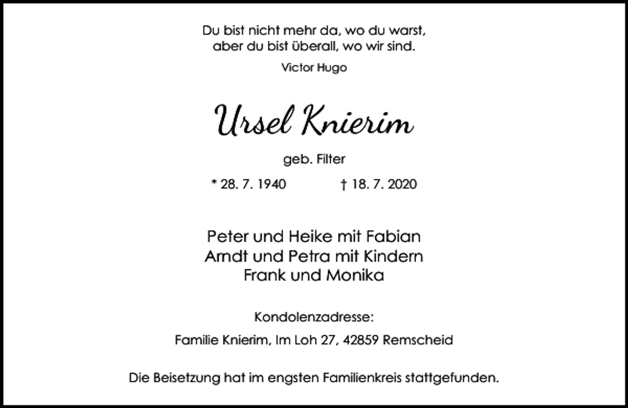 <p>Du bist nicht mehr da, wo du warst,<br />aber du bist überall, wo wir sind.<br />Victor Hugo</p><p>Ursel Knierim<br />geb. Filter<br />* 28. 7. 1940</p><p>† 18. 7. 2020</p><p>Peter und Heike mit Fabian<br />Arndt und Petra mit Kindern<br />Frank und Monika<br />Kondolenzadresse:<br />Familie Knierim, Im Loh 27, 42859 Remscheid<br />Die Beisetzung hat im engsten Familienkreis stattgefunden.</p>
