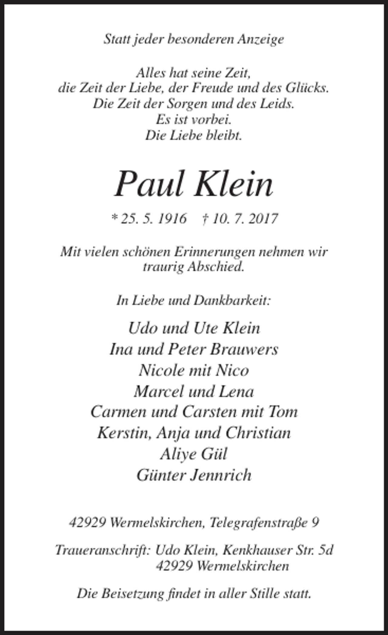 <p>Statt jeder besonderen Anzeige<br />Alles hat seine Zeit,<br />die Zeit der Liebe, der Freude und des Glücks.<br />Die Zeit der Sorgen und des Leids.<br />Es ist vorbei.<br />Die Liebe bleibt.</p><p>Paul Klein<br />* 25. 5. 1916 † 10. 7. 2017<br />Mit vielen schönen Erinnerungen nehmen wir<br />traurig Abschied.<br />In Liebe und Dankbarkeit:</p><p>Udo und Ute Klein<br />Ina und Peter Brauwers<br />Nicole mit Nico<br />Marcel und Lena<br />Carmen und Carsten mit Tom<br />Kerstin, Anja und Christian<br />Aliye Gül<br />Günter Jennrich<br />42929 Wermelskirchen, Telegrafenstraße 9<br />Traueranschrift: Udo Klein, Kenkhauser Str. 5d<br />42929 Wermelskirchen<br />Die Beisetzung findet in aller Stille statt.</p>