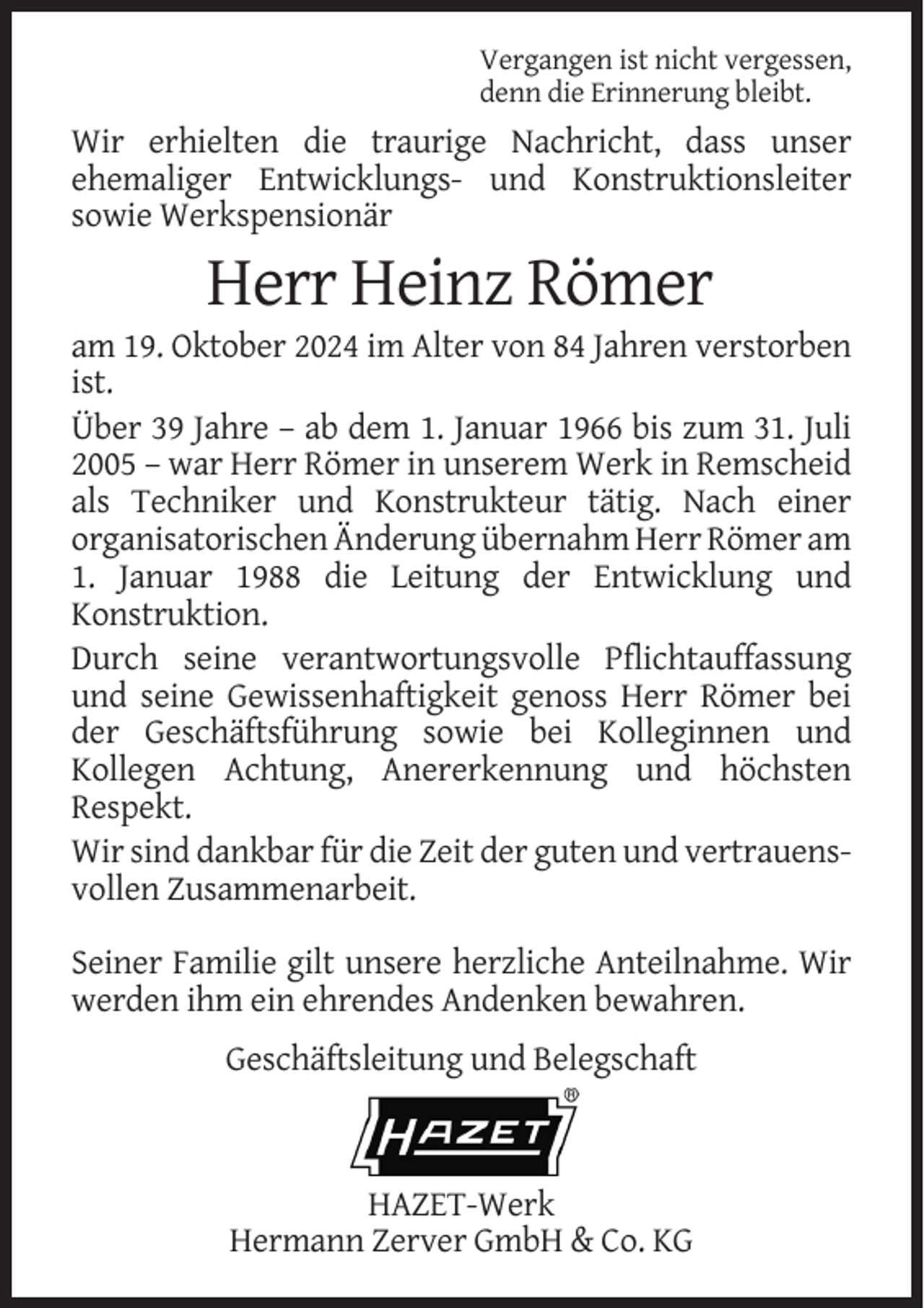 <p>Vergangen ist nicht vergessen,<br />denn die Erinnerung bleibt.</p><p>Wir erhielten die traurige Nachricht, dass unser<br />ehemaliger Entwicklungs- und Konstruktionsleiter<br />sowie Werkspensionär</p><p>Herr Heinz Römer<br />am 19. Oktober 2024 im Alter von 84 Jahren verstorben<br />ist.<br />Über 39 Jahre – ab dem 1. Januar 1966 bis zum 31. Juli<br />2005 – war Herr Römer in unserem Werk in Remscheid<br />als Techniker und Konstrukteur tätig. Nach einer<br />organisatorischen Änderung übernahm Herr Römer am<br />1. Januar 1988 die Leitung der Entwicklung und<br />Konstruktion.<br />Durch seine verantwortungsvolle Pflichtauffassung<br />und seine Gewissenhaftigkeit genoss Herr Römer bei<br />der Geschäftsführung sowie bei Kolleginnen und<br />Kollegen Achtung, Anererkennung und höchsten<br />Respekt.<br />Wir sind dankbar für die Zeit der guten und vertrauensvollen Zusammenarbeit.<br />Seiner Familie gilt unsere herzliche Anteilnahme. Wir<br />werden ihm ein ehrendes Andenken bewahren.<br />Geschäftsleitung und Belegschaft</p><p>HAZET-Werk<br />Hermann Zerver GmbH &amp; Co. KG</p>