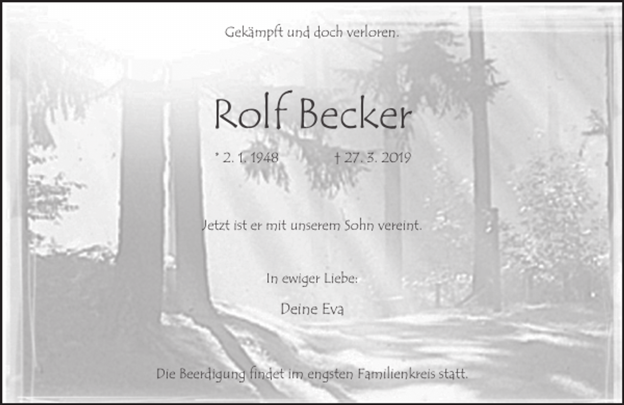 <p>Gekämpft und doch verloren.</p><p>Rolf Becker<br />* 2. 1. 1948</p><p>† 27. 3. 2019</p><p>Jetzt ist er mit unserem Sohn vereint.<br />In ewiger Liebe:</p><p>Deine Eva</p><p>Die Beerdigung findet im engsten Familienkreis statt.</p>
