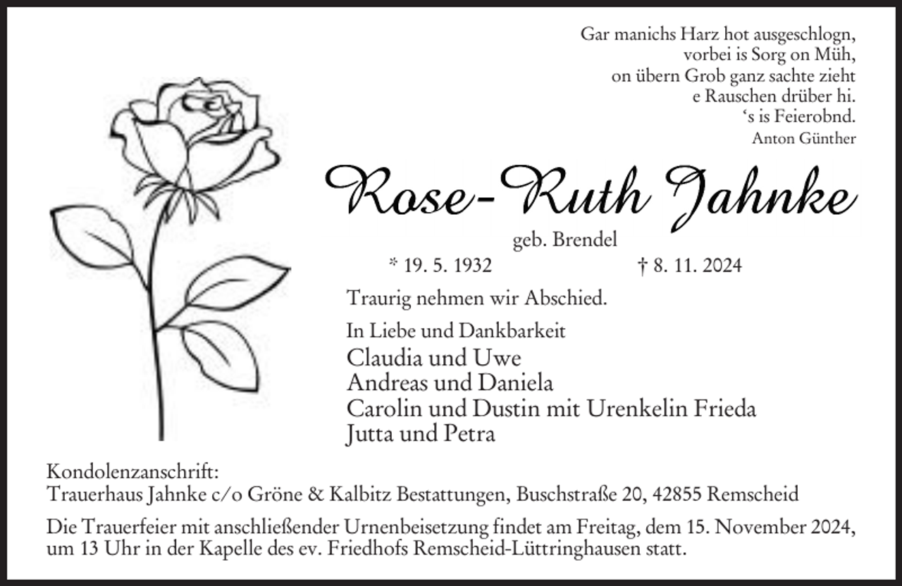 <p>Gar manichs Harz hot ausgeschlogn,<br />vorbei is Sorg on Müh,<br />on übern Grob ganz sachte zieht<br />e Rauschen drüber hi.<br />‘s is Feierobnd.<br />Anton Günther</p><p>geb. Brendel<br />* 19. 5. 1932</p><p>† 8. 11. 2024</p><p>Traurig nehmen wir Abschied.<br />In Liebe und Dankbarkeit</p><p>Claudia und Uwe<br />Andreas und Daniela<br />Carolin und Dustin mit Urenkelin Frieda<br />Jutta und Petra<br />Kondolenzanschrift:<br />Trauerhaus Jahnke c/o Gröne &amp; Kalbitz Bestattungen, Buschstraße 20, 42855 Remscheid<br />Die Trauerfeier mit anschließender Urnenbeisetzung findet am Freitag, dem 15. November 2024,<br />um 13 Uhr in der Kapelle des ev. Friedhofs Remscheid-Lüttringhausen statt.</p>