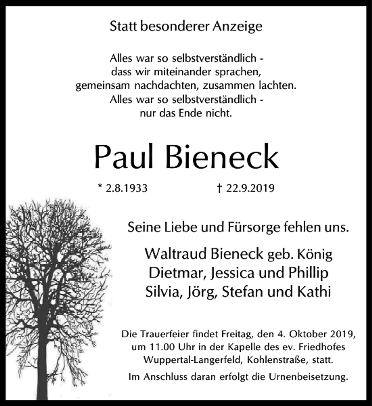 <p>Statt besonderer Anzeige<br />Alles war so selbstverständlich dass wir miteinander sprachen,<br />gemeinsam nachdachten, zusammen lachten.<br />Alles war so selbstverständlich nur das Ende nicht.</p><p>Paul Bieneck<br />* 2.8.1933</p><p>† 22.9.2019</p><p>Seine Liebe und Fürsorge fehlen uns.</p><p>Waltraud Bieneck geb. König<br />Dietmar, Jessica und Phillip<br />Silvia, Jörg, Stefan und Kathi<br />Die Trauerfeier findet Freitag, den 4. Oktober 2019,<br />um 11.00 Uhr in der Kapelle des ev. Friedhofes<br />Wuppertal-Langerfeld, Kohlenstraße, statt.<br />Im Anschluss daran erfolgt die Urnenbeisetzung.</p>