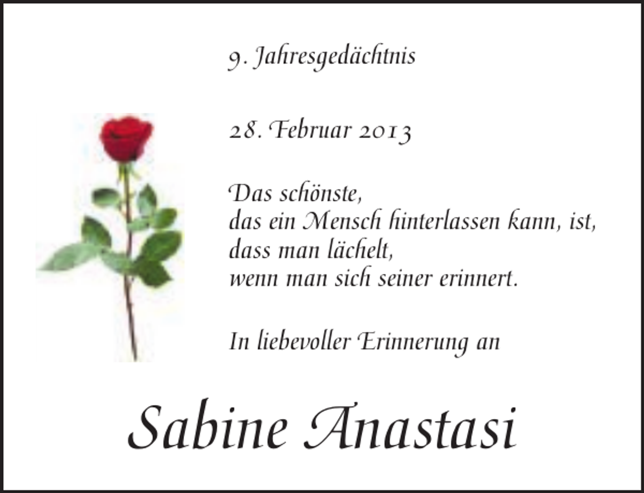 <p>9. Jahresgedächtnis<br />28. Februar 2013<br />Das schönste,<br />das ein Mensch hinterlassen kann, ist,<br />dass man lächelt,<br />wenn man sich seiner erinnert.<br />In liebevoller Erinnerung an</p><p>Sabine Anastasi</p>