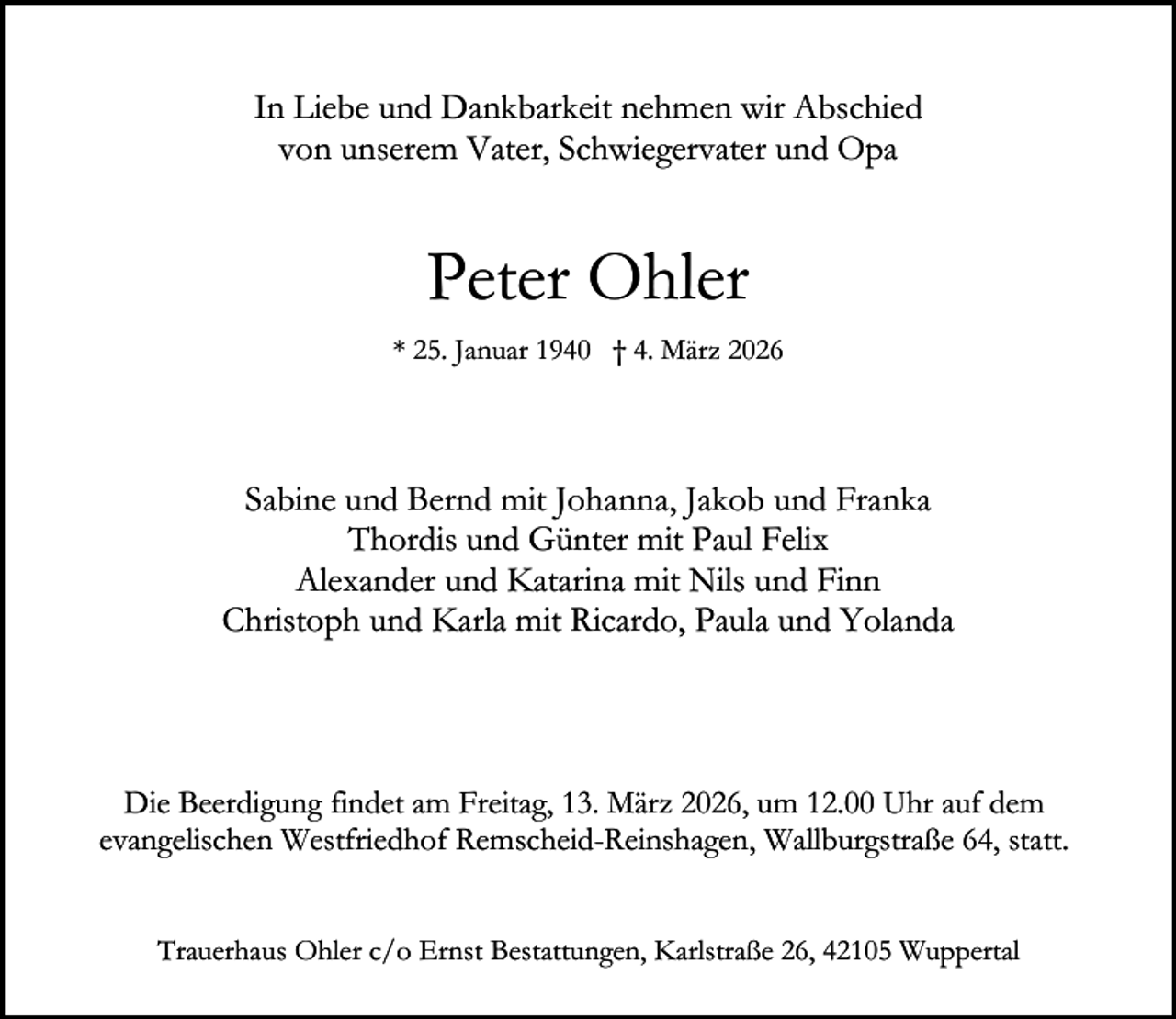 <p>In Liebe und Dankbarkeit nehmen wir Abschied<br />von unserem Vater, Schwiegervater und Opa</p><p>Peter Ohler<br />* 25. Januar 1940 † 4. März 2026</p><p>Sabine und Bernd mit Johanna, Jakob und Franka<br />Thordis und Günter mit Paul Felix<br />Alexander und Katarina mit Nils und Finn<br />Christoph und Karla mit Ricardo, Paula und Yolanda</p><p>Die Beerdigung findet am Freitag, 13. März 2026, um 12.00 Uhr auf dem<br />evangelischen Westfriedhof Remscheid-Reinshagen, Wallburgstraße 64, statt.<br />Trauerhaus Ohler c/o Ernst Bestattungen, Karlstraße 26, 42105 Wuppertal</p>