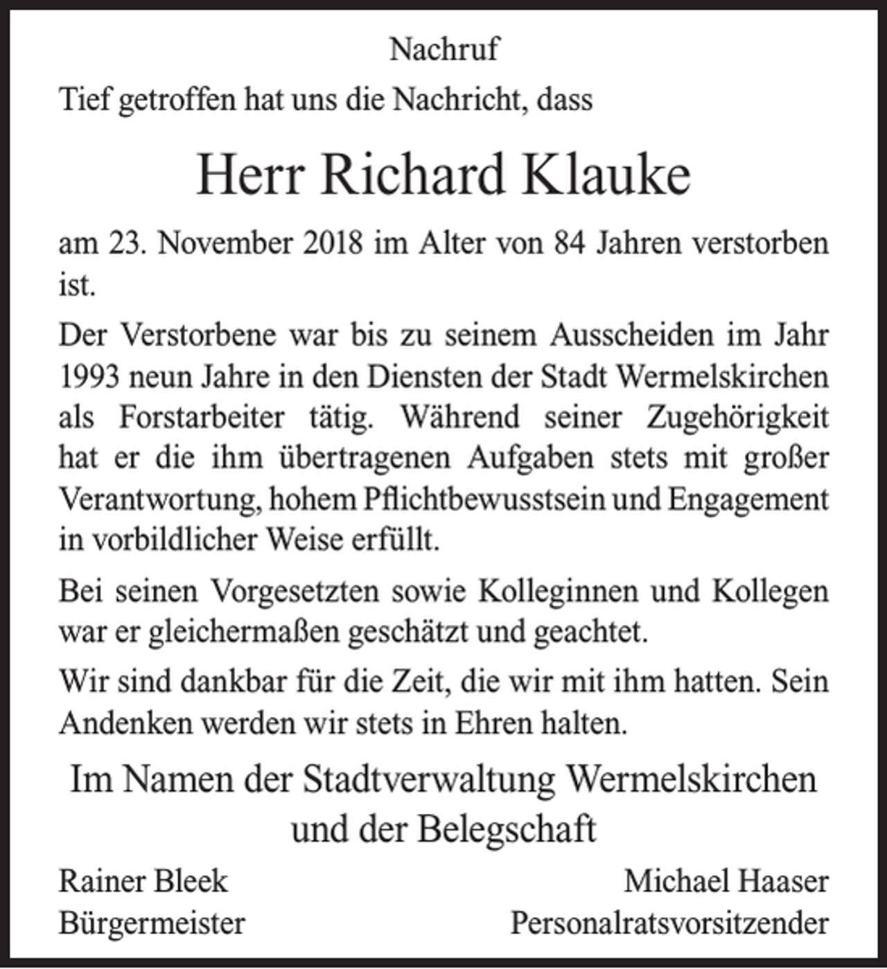 <p>Nachruf<br />Tief getroffen hat uns die Nachricht, dass</p><p>Herr Richard Klauke<br />am 23. November 2018 im Alter von 84 Jahren verstorben<br />ist.<br />Der Verstorbene war bis zu seinem Ausscheiden im Jahr<br />1993 neun Jahre in den Diensten der Stadt Wermelskirchen<br />als Forstarbeiter tätig. Während seiner Zugehörigkeit<br />hat er die ihm übertragenen Aufgaben stets mit großer<br />Verantwortung, hohem Pﬂichtbewusstsein und Engagement<br />in vorbildlicher Weise erfüllt.<br />Bei seinen Vorgesetzten sowie Kolleginnen und Kollegen<br />war er gleichermaßen geschätzt und geachtet.<br />Wir sind dankbar für die Zeit, die wir mit ihm hatten. Sein<br />Andenken werden wir stets in Ehren halten.</p><p>Im Namen der Stadtverwaltung Wermelskirchen<br />und der Belegschaft<br />Rainer Bleek<br />Bürgermeister</p><p>Michael Haaser<br />Personalratsvorsitzender</p>