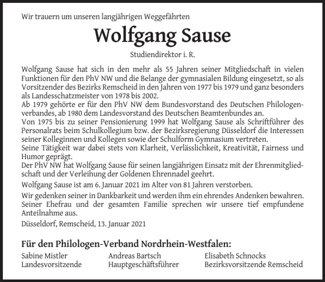 <p>Wir trauern um unseren langjährigen Weggefährten</p><p>Wolfgang Sause<br />Studiendirektor i. R.<br />Wolfgang Sause hat sich in den mehr als 55 Jahren seiner Mitgliedschaft in vielen<br />Funktionen für den PhV NW und die Belange der gymnasialen Bildung eingesetzt, so als<br />Vorsitzender des Bezirks Remscheid in den Jahren von 1977 bis 1979 und ganz besonders<br />als Landesschatzmeister von 1978 bis 2002.<br />Ab 1979 gehörte er für den PhV NW dem Bundesvorstand des Deutschen Philologenverbandes, ab 1980 dem Landesvorstand des Deutschen Beamtenbundes an.<br />Von 1975 bis zu seiner Pensionierung 1999 hat Wolfgang Sause als Schriftführer des<br />Personalrats beim Schulkollegium bzw. der Bezirksregierung Düsseldorf die Interessen<br />seiner Kolleginnen und Kollegen sowie der Schulform Gymnasium vertreten.<br />Seine Tätigkeit war dabei stets von Klarheit, Verlässlichkeit, Kreativität, Fairness und<br />Humor geprägt.<br />Der PhV NW hat Wolfgang Sause für seinen langjährigen Einsatz mit der Ehrenmitgliedschaft und der Verleihung der Goldenen Ehrennadel geehrt.<br />Wolfgang Sause ist am 6. Januar 2021 im Alter von 81 Jahren verstorben.<br />Wir gedenken seiner in Dankbarkeit und werden ihm ein ehrendes Andenken bewahren.<br />Seiner Ehefrau und der gesamten Familie sprechen wir unsere tief empfundene<br />Anteilnahme aus.<br />Düsseldorf, Remscheid, 13. Januar 2021</p><p>Für den Philologen-Verband Nordrhein-Westfalen:<br />Sabine Mistler<br />Landesvorsitzende</p><p>Andreas Bartsch<br />Hauptgeschäftsführer</p><p>Elisabeth Schnocks<br />Bezirksvorsitzende Remscheid</p>