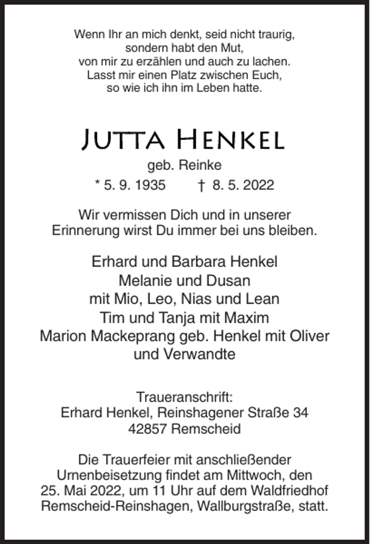 <p>Wenn Ihr an mich denkt, seid nicht traurig,<br />sondern habt den Mut,<br />von mir zu erzählen und auch zu lachen.<br />Lasst mir einen Platz zwischen Euch,<br />so wie ich ihn im Leben hatte.</p><p>geb. Reinke<br />* 5. 9. 1935<br />† 8. 5. 2022<br />Wir vermissen Dich und in unserer<br />Erinnerung wirst Du immer bei uns bleiben.</p><p>Erhard und Barbara Henkel<br />Melanie und Dusan<br />mit Mio, Leo, Nias und Lean<br />Tim und Tanja mit Maxim<br />Marion Mackeprang geb. Henkel mit Oliver<br />und Verwandte<br />Traueranschrift:<br />Erhard Henkel, Reinshagener Straße 32857 Remscheid<br />Die Trauerfeier mit anschließender<br />Urnenbeisetzung findet am Mittwoch, den<br />25. Mai 2022, um 11 Uhr auf dem Waldfriedhof<br />Remscheid-Reinshagen, Wallburgstraße, statt.</p>