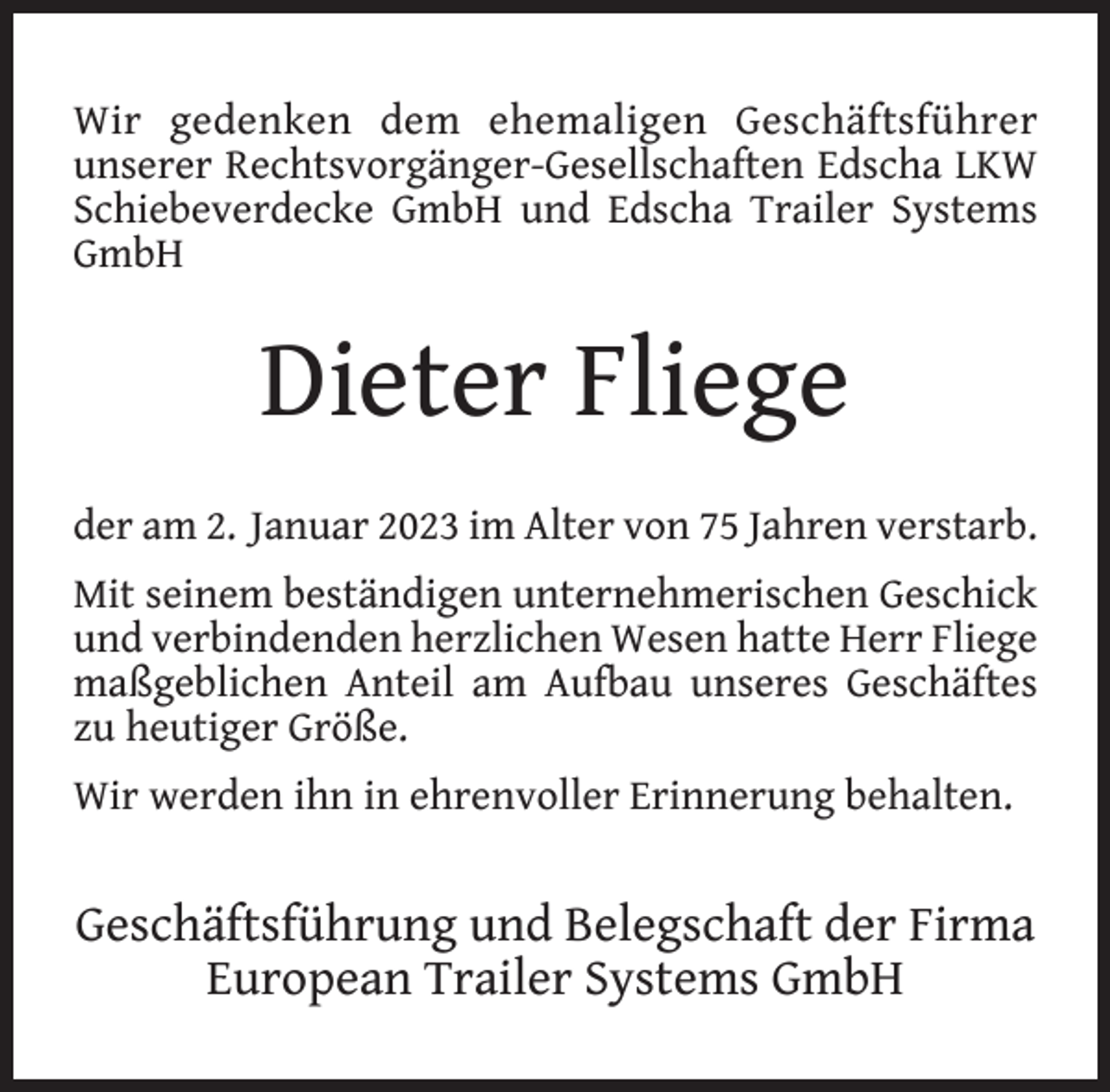 <p>Wir gedenken dem ehemaligen Geschäftsführer<br />unserer Rechtsvorgänger-Gesellschaften Edscha LKW<br />Schiebeverdecke GmbH und Edscha Trailer Systems<br />GmbH</p><p>Dieter Fliege<br />der am 2. Januar 2023 im Alter von 75 Jahren verstarb.<br />Mit seinem beständigen unternehmerischen Geschick<br />und verbindenden herzlichen Wesen hatte Herr Fliege<br />maßgeblichen Anteil am Aufbau unseres Geschäftes<br />zu heutiger Größe.<br />Wir werden ihn in ehrenvoller Erinnerung behalten.</p><p>Geschäftsführung und Belegschaft der Firma<br />European Trailer Systems GmbH</p>