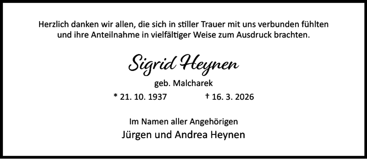 <p>Herzlich danken wir allen, die sich in s ller Trauer mit uns verbunden fühlten<br />und ihre Anteilnahme in vielfäl ger Weise zum Ausdruck brachten.</p><p>Sigrid Heynen</p><p>geb. Malcharek<br />* 21. 10. 1937<br />† 16. 3. 2026<br />Im Namen aller Angehörigen</p><p>Jürgen und Andrea Heynen</p>