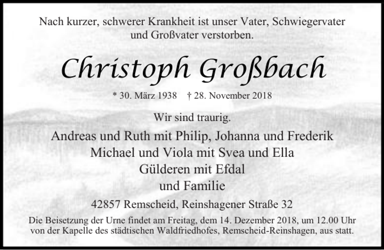 <p>Nach kurzer, schwerer Krankheit ist unser Vater, Schwiegervater<br />und Großvater verstorben.</p><p>Christoph Großbach<br />* 30. März 1938</p><p>† 28. November 2018</p><p>Wir sind traurig.</p><p>Andreas und Ruth mit Philip, Johanna und Frederik<br />Michael und Viola mit Svea und Ella<br />Gülderen mit Efdal<br />und Familie<br />42857 Remscheid, Reinshagener Straße 32<br />Die Beisetzung der Urne findet am Freitag, dem 14. Dezember 2018, um 12.00 Uhr<br />von der Kapelle des städtischen Waldfriedhofes, Remscheid-Reinshagen, aus statt.</p>