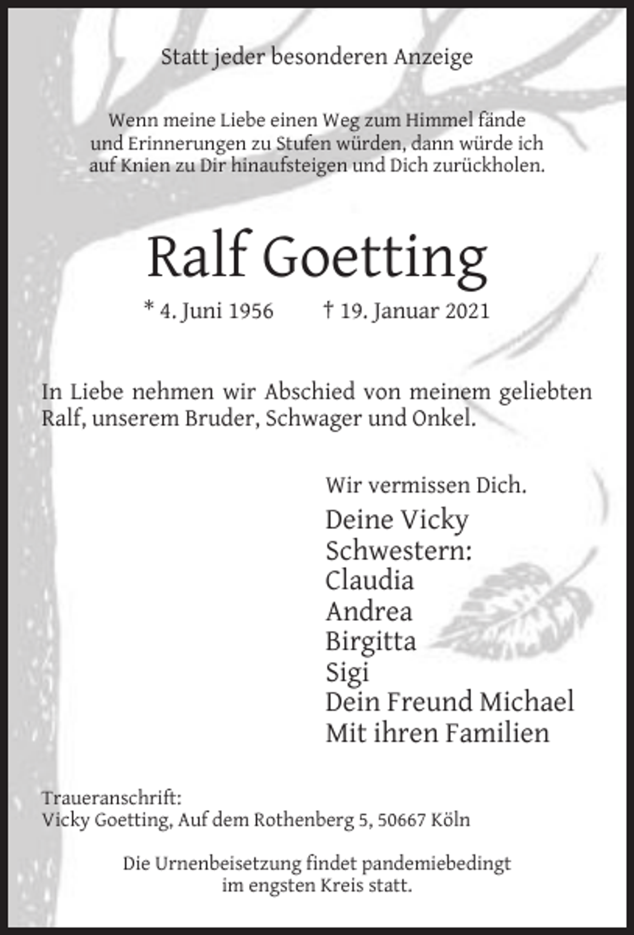 <p>Statt jeder besonderen Anzeige<br />Wenn meine Liebe einen Weg zum Himmel fände<br />und Erinnerungen zu Stufen würden, dann würde ich<br />auf Knien zu Dir hinaufsteigen und Dich zurückholen.</p><p>Ralf Goetting</p><p>* 4. Juni 1956</p><p>† 19. Januar 2021</p><p>In Liebe nehmen wir Abschied von meinem geliebten<br />Ralf, unserem Bruder, Schwager und Onkel.<br />Wir vermissen Dich.</p><p>Deine Vicky<br />Schwestern:<br />Claudia<br />Andrea<br />Birgitta<br />Sigi<br />Dein Freund Michael<br />Mit ihren Familien<br />Traueranschrift:<br />Vicky Goetting, Auf dem Rothenberg 5, 50667 Köln<br />Die Urnenbeisetzung findet pandemiebedingt<br />im engsten Kreis statt.</p>