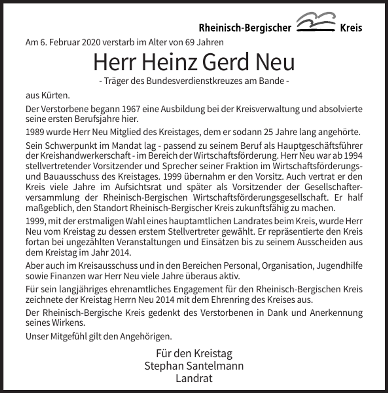 <p>Am 6. Februar 2020 verstarb im Alter von 69 Jahren</p><p>Herr Heinz Gerd Neu<br />- Träger des Bundesverdienstkreuzes am Bande aus Kürten.<br />Der Verstorbene begann 1967 eine Ausbildung bei der Kreisverwaltung und absolvierte<br />seine ersten Berufsjahre hier.<br />1989 wurde Herr Neu Mitglied des Kreistages, dem er sodann 25 Jahre lang angehörte.<br />Sein Schwerpunkt im Mandat lag - passend zu seinem Beruf als Hauptgeschäftsführer<br />der Kreishandwerkerschaft - im Bereich der Wirtschaftsförderung. Herr Neu war ab 1994<br />stellvertretender Vorsitzender und Sprecher seiner Fraktion im Wirtschaftsförderungsund Bauausschuss des Kreistages. 1999 übernahm er den Vorsitz. Auch vertrat er den<br />Kreis viele Jahre im Aufsichtsrat und später als Vorsitzender der Gesellschafterversammlung der Rheinisch-Bergischen Wirtschaftsförderungsgesellschaft. Er half<br />maßgeblich, den Standort Rheinisch-Bergischer Kreis zukunftsfähig zu machen.<br />1999, mit der erstmaligen Wahl eines hauptamtlichen Landrates beim Kreis, wurde Herr<br />Neu vom Kreistag zu dessen erstem Stellvertreter gewählt. Er repräsentierte den Kreis<br />fortan bei ungezählten Veranstaltungen und Einsätzen bis zu seinem Ausscheiden aus<br />dem Kreistag im Jahr 2014.<br />Aber auch im Kreisausschuss und in den Bereichen Personal, Organisation, Jugendhilfe<br />sowie Finanzen war Herr Neu viele Jahre überaus aktiv.<br />Für sein langjähriges ehrenamtliches Engagement für den Rheinisch-Bergischen Kreis<br />zeichnete der Kreistag Herrn Neu 2014 mit dem Ehrenring des Kreises aus.<br />Der Rheinisch-Bergische Kreis gedenkt des Verstorbenen in Dank und Anerkennung<br />seines Wirkens.<br />Unser Mitgefühl gilt den Angehörigen.</p><p>Für den Kreistag<br />Stephan Santelmann<br />Landrat</p>