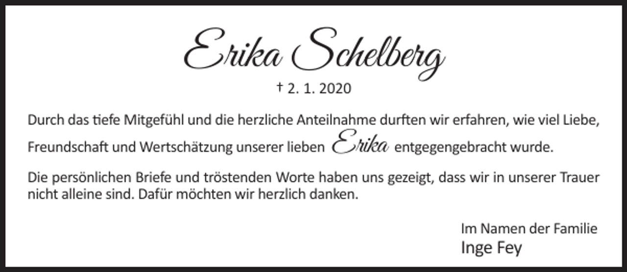 <p>Erika Schelberg<br />† 2. 1. 2020</p><p>Durch das tiefe Mitgefühl und die herzliche Anteilnahme durften wir erfahren, wie viel Liebe,<br />Freundschaft und Wertschätzung unserer lieben</p><p>Erika entgegengebracht wurde.</p><p>Die persönlichen Briefe und tröstenden Worte haben uns gezeigt, dass wir in unserer Trauer<br />nicht alleine sind. Dafür möchten wir herzlich danken.<br />Im Namen der Familie</p><p>Inge Fey</p>