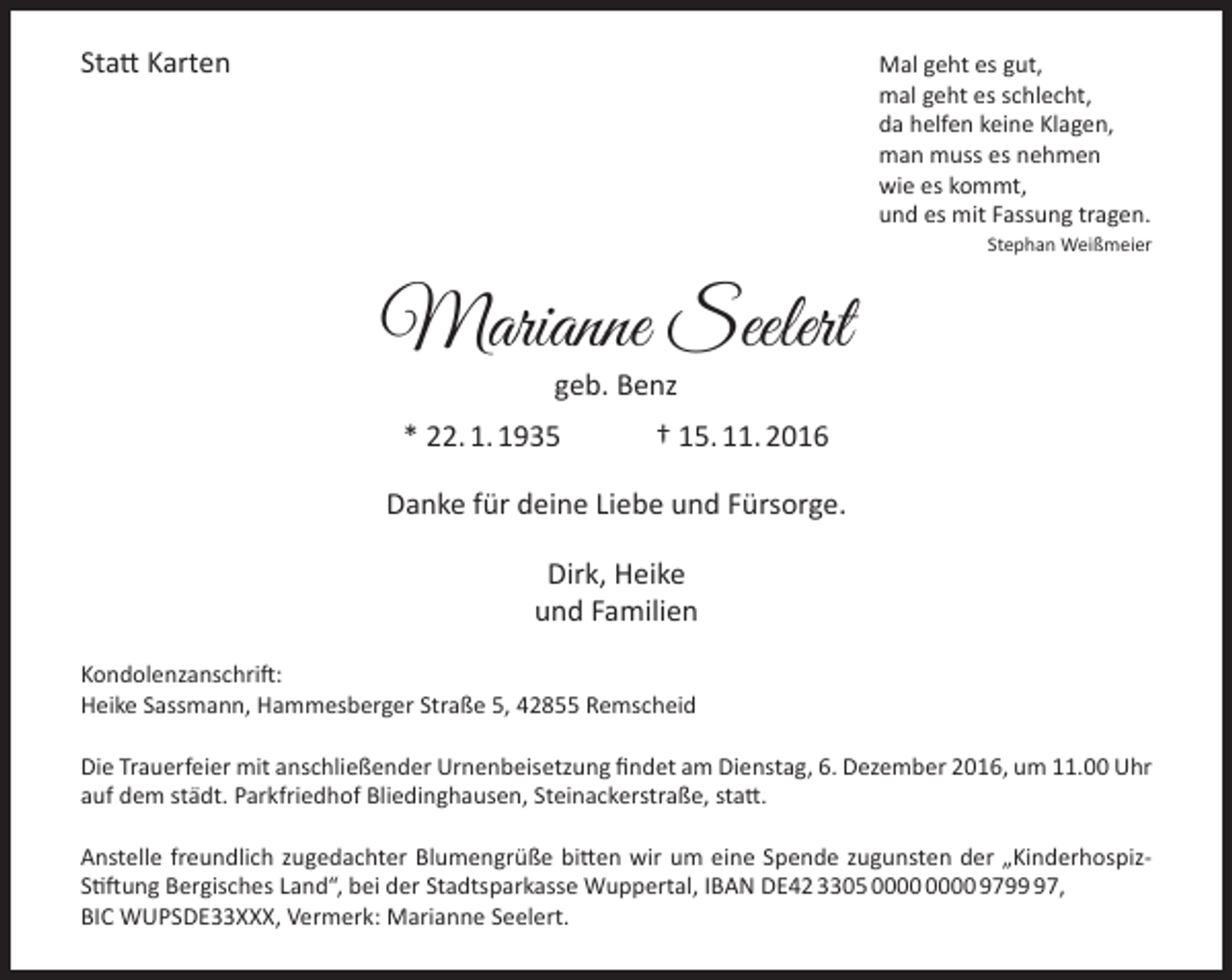 <p>Statt Karten</p><p>Mal geht es gut,<br />mal geht es schlecht,<br />da helfen keine Klagen,<br />man muss es nehmen<br />wie es kommt,<br />und es mit Fassung tragen.<br />Stephan Weißmeier</p><p>Marianne Seelert<br />geb. Benz</p><p>* 22. 1. 1935</p><p>† 15. 11. 2016</p><p>Danke für deine Liebe und Fürsorge.<br />Dirk, Heike<br />und Familien<br />Kondolenzanschrift:<br />Heike Sassmann, Hammesberger Straße 5, 42855 Remscheid<br />Die Trauerfeier mit anschließender Urnenbeisetzung findet am Dienstag, 6. Dezember 2016, um 11.00 Uhr<br />auf dem städt. Parkfriedhof Bliedinghausen, Steinackerstraße, statt.<br />Anstelle freundlich zugedachter Blumengrüße bitten wir um eine Spende zugunsten der „KinderhospizStiftung Bergisches Land“, bei der Stadtsparkasse Wuppertal, IBAN DE42 3305 9797,<br />BIC WUPSDE33XXX, Vermerk: Marianne Seelert.</p>