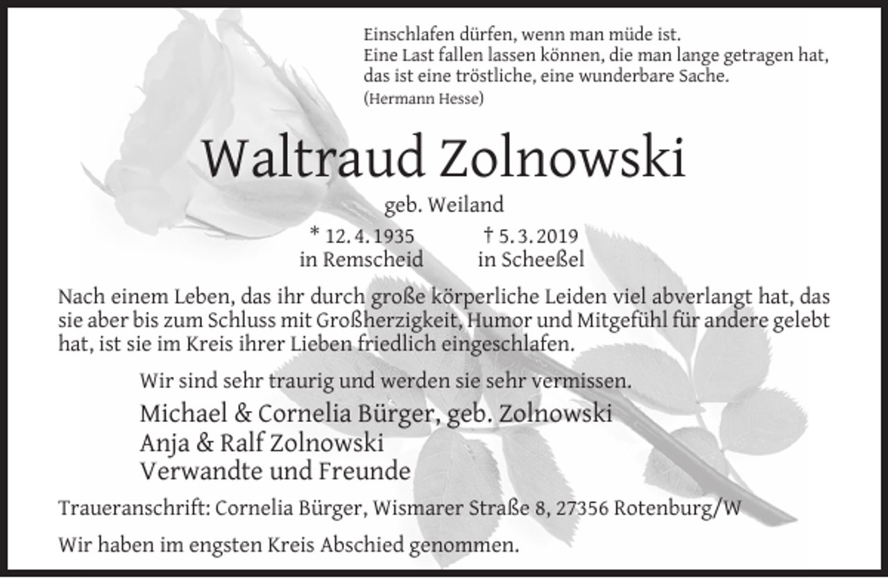 <p>Einschlafen dürfen, wenn man müde ist.<br />Eine Last fallen lassen können, die man lange getragen hat,<br />das ist eine tröstliche, eine wunderbare Sache.<br />(Hermann Hesse)</p><p>Waltraud Zolnowski<br />geb. Weiland<br />* 12. 4. 1935<br />† 5. 3. 2019<br />in Remscheid<br />in Scheeßel</p><p>Nach einem Leben, das ihr durch große körperliche Leiden viel abverlangt hat, das<br />sie aber bis zum Schluss mit Großherzigkeit, Humor und Mitgefühl für andere gelebt<br />hat, ist sie im Kreis ihrer Lieben friedlich eingeschlafen.<br />Wir sind sehr traurig und werden sie sehr vermissen.</p><p>Michael &amp; Cornelia Bürger, geb. Zolnowski<br />Anja &amp; Ralf Zolnowski<br />Verwandte und Freunde<br />Traueranschrift: Cornelia Bürger, Wismarer Straße 8, 27356 Rotenburg/W<br />Wir haben im engsten Kreis Abschied genommen.</p>