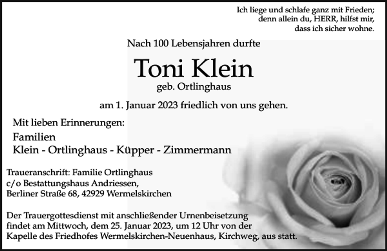 <p>Ich liege und schlafe ganz mit Frieden;<br />denn allein du, HERR, hilfst mir,<br />dass ich sicher wohne.</p><p>Nach 100 Lebensjahren durfte</p><p>Toni Klein<br />geb. Ortlinghaus</p><p>am 1. Januar 2023 friedlich von uns gehen.<br />Mit lieben Erinnerungen:</p><p>Familien<br />Klein - Ortlinghaus - Küpper - Zimmermann<br />Traueranschrift: Familie Ortlinghaus<br />c/o Bestattungshaus Andriessen,<br />Berliner Straße 68, 42929 Wermelskirchen<br />Der Trauergottesdienst mit anschließender Urnenbeisetzung<br />findet am Mittwoch, dem 25. Januar 2023, um 12 Uhr von der<br />Kapelle des Friedhofes Wermelskirchen-Neuenhaus, Kirchweg, aus statt.</p>