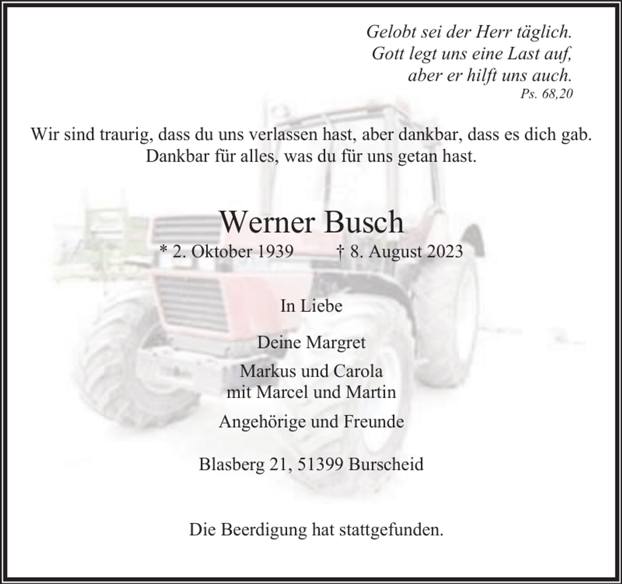 <p>Gelobt sei der Herr täglich.<br />Gott legt uns eine Last auf,<br />aber er hilft uns auch.<br />Ps. 68,20</p><p>Wir sind traurig, dass du uns verlassen hast, aber dankbar, dass es dich gab.<br />Dankbar für alles, was du für uns getan hast.</p><p>Werner Busch</p><p>* 2. Oktober 1939</p><p>† 8. August 2023</p><p>In Liebe<br />Deine Margret<br />Markus und Carola<br />mit Marcel und Martin<br />Angehörige und Freunde<br />Blasberg 21, 51399 Burscheid<br />Die Beerdigung hat stattgefunden.</p>