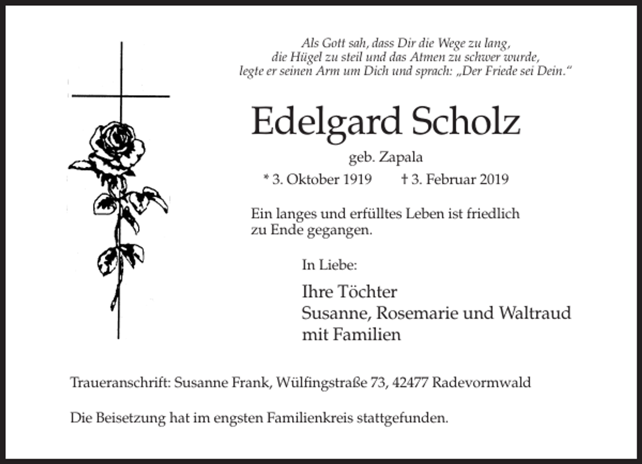 <p>Als Gott sah, dass Dir die Wege zu lang,<br />die Hügel zu steil und das Atmen zu schwer wurde,<br />legte er seinen Arm um Dich und sprach: „Der Friede sei Dein.“</p><p>Edelgard Scholz<br />geb. Zapala<br />* 3. Oktober 1919<br />† 3. Februar 2019<br />Ein langes und erfülltes Leben ist friedlich<br />zu Ende gegangen.<br />In Liebe:</p><p>Ihre Töchter<br />Susanne, Rosemarie und Waltraud<br />mit Familien<br />Traueranschrift: Susanne Frank, Wülfingstraße 73, 42477 Radevormwald<br />Die Beisetzung hat im engsten Familienkreis stattgefunden.</p>