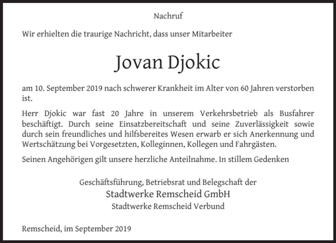 <p>Nachruf<br />Wir erhielten die traurige Nachricht, dass unser Mitarbeiter</p><p>Jovan Djokic<br />am 10. September 2019 nach schwerer Krankheit im Alter von 60 Jahren verstorben<br />ist.<br />Herr Djokic war fast 20 Jahre in unserem Verkehrsbetrieb als Busfahrer<br />beschäftigt. Durch seine Einsatzbereitschaft und seine Zuverlässigkeit sowie<br />durch sein freundliches und hilfsbereites Wesen erwarb er sich Anerkennung und<br />Wertschätzung bei Vorgesetzten, Kolleginnen, Kollegen und Fahrgästen.<br />Seinen Angehörigen gilt unsere herzliche Anteilnahme. In stillem Gedenken<br />Geschäftsführung, Betriebsrat und Belegschaft der</p><p>Stadtwerke Remscheid GmbH<br />Stadtwerke Remscheid Verbund</p><p>Remscheid, im September 2019</p>