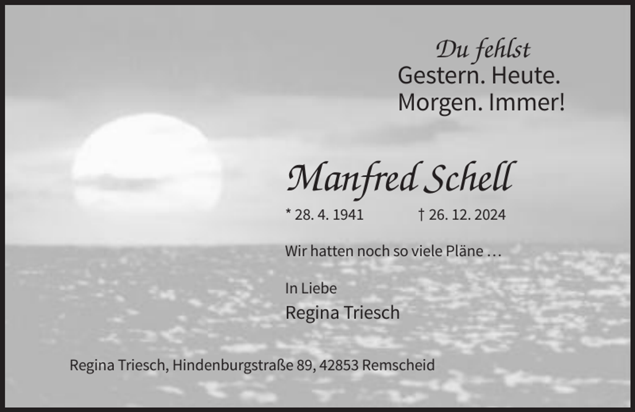 <p>Du fehlst<br />Gestern. Heute.<br />Morgen. Immer!</p><p>Manfred Schell<br />* 28. 4. 1941</p><p>† 26. 12. 2024</p><p>Wir hatten noch so viele Pläne …<br />In Liebe</p><p>Regina Triesch<br />Regina Triesch, Hindenburgstraße 89, 42853 Remscheid</p>