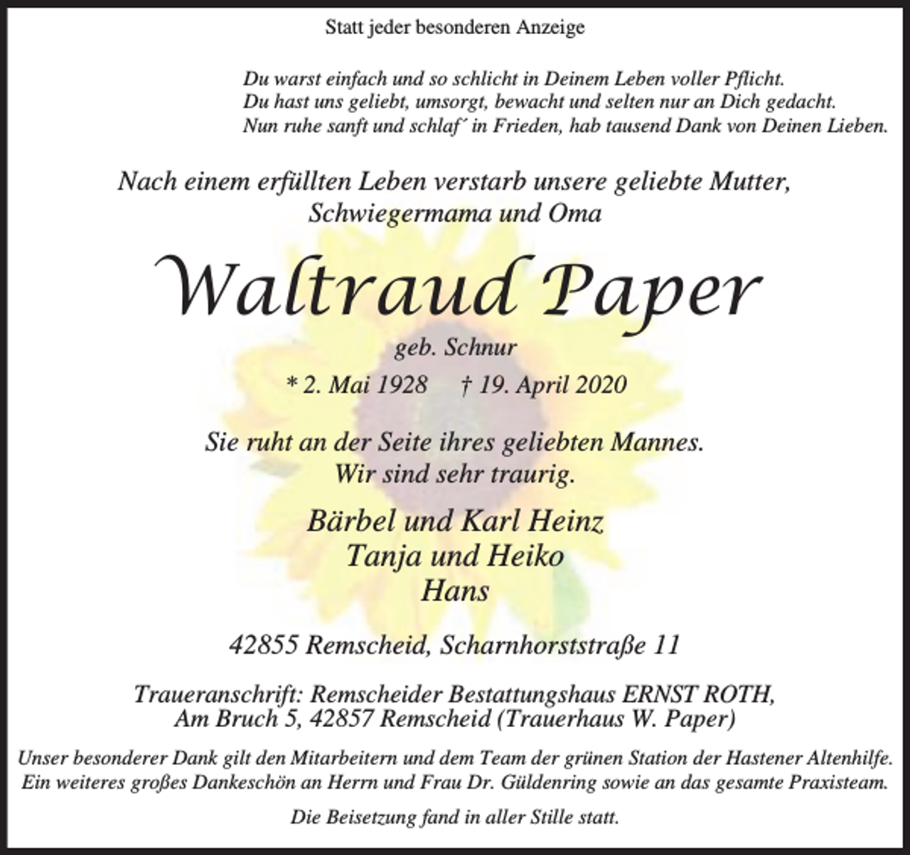 <p>Statt jeder besonderen Anzeige<br />Du warst einfach und so schlicht in Deinem Leben voller Pflicht.<br />Du hast uns geliebt, umsorgt, bewacht und selten nur an Dich gedacht.<br />Nun ruhe sanft und schlaf´ in Frieden, hab tausend Dank von Deinen Lieben.</p><p>Nach einem erfüllten Leben verstarb unsere geliebte Mutter,<br />Schwiegermama und Oma</p><p>Waltraud Paper<br />geb. Schnur<br />* 2. Mai 1928 † 19. April 2020</p><p>Sie ruht an der Seite ihres geliebten Mannes.<br />Wir sind sehr traurig.</p><p>Bärbel und Karl Heinz<br />Tanja und Heiko<br />Hans<br />42855 Remscheid, Scharnhorststraße 11<br />Traueranschrift: Remscheider Bestattungshaus ERNST ROTH,<br />Am Bruch 5, 42857 Remscheid (Trauerhaus W. Paper)<br />Unser besonderer Dank gilt den Mitarbeitern und dem Team der grünen Station der Hastener Altenhilfe.<br />Ein weiteres großes Dankeschön an Herrn und Frau Dr. Güldenring sowie an das gesamte Praxisteam.<br />Die Beisetzung fand in aller Stille statt.</p>