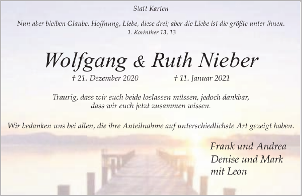 <p>Statt Karten<br />Nun aber bleiben Glaube, Hoffnung, Liebe, diese drei; aber die Liebe ist die größte unter ihnen.<br />1. Korinther 13, 13</p><p>Wolfgang &amp; Ruth Nieber<br />† 21. Dezember 2020</p><p>† 11. Januar 2021</p><p>Traurig, dass wir euch beide loslassen müssen, jedoch dankbar,<br />dass wir euch jetzt zusammen wissen.<br />Wir bedanken uns bei allen, die ihre Anteilnahme auf unterschiedlichste Art gezeigt haben.</p><p>Frank und Andrea<br />Denise und Mark<br />mit Leon</p>
