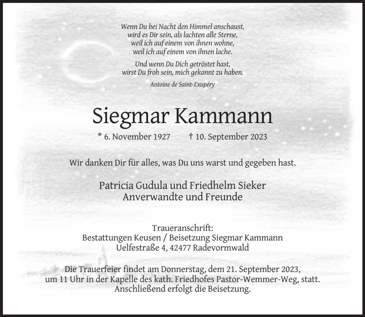 <p>Wenn Du bei Nacht den Himmel anschaust,<br />wird es Dir sein, als lachten alle Sterne,<br />weil ich auf einem von ihnen wohne,<br />weil ich auf einem von ihnen lache.<br />Und wenn Du Dich getröstet hast,<br />wirst Du froh sein, mich gekannt zu haben.<br />Antoine de Saint-Exupéry</p><p>Siegmar Kammann<br />* 6. November 1927</p><p>† 10. September 2023</p><p>Wir danken Dir für alles, was Du uns warst und gegeben hast.</p><p>Patricia Gudula und Friedhelm Sieker<br />Anverwandte und Freunde<br />Traueranschrift:<br />Bestattungen Keusen / Beisetzung Siegmar Kammann<br />Uelfestraße 4, 42477 Radevormwald<br />Die Trauerfeier findet am Donnerstag, dem 21. September 2023,<br />um 11 Uhr in der Kapelle des kath. Friedhofes Pastor-Wemmer-Weg, statt.<br />Anschließend erfolgt die Beisetzung.</p>