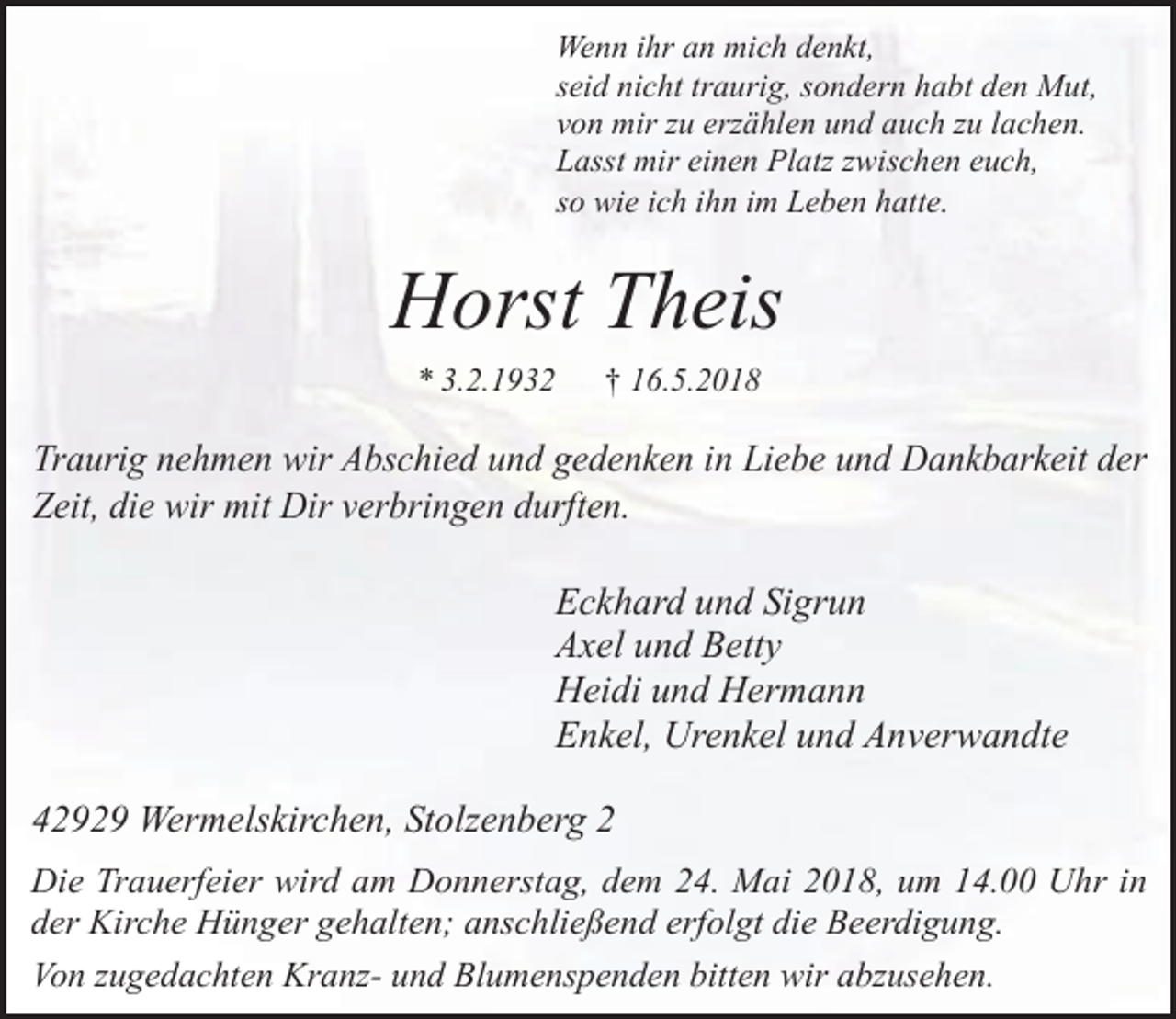 <p>Wenn ihr an mich denkt,<br />seid nicht traurig, sondern habt den Mut,<br />von mir zu erzählen und auch zu lachen.<br />Lasst mir einen Platz zwischen euch,<br />so wie ich ihn im Leben hatte.</p><p>Horst Theis<br />* 3.2.1932</p><p>† 16.5.2018</p><p>Traurig nehmen wir Abschied und gedenken in Liebe und Dankbarkeit der<br />Zeit, die wir mit Dir verbringen durften.</p><p>Eckhard und Sigrun<br />Axel und Betty<br />Heidi und Hermann<br />Enkel, Urenkel und Anverwandte<br />42929 Wermelskirchen, Stolzenberg 2<br />Die Trauerfeier wird am Donnerstag, dem 24. Mai 2018, um 14.00 Uhr in<br />der Kirche Hünger gehalten; anschließend erfolgt die Beerdigung.<br />Von zugedachten Kranz- und Blumenspenden bitten wir abzusehen.</p>