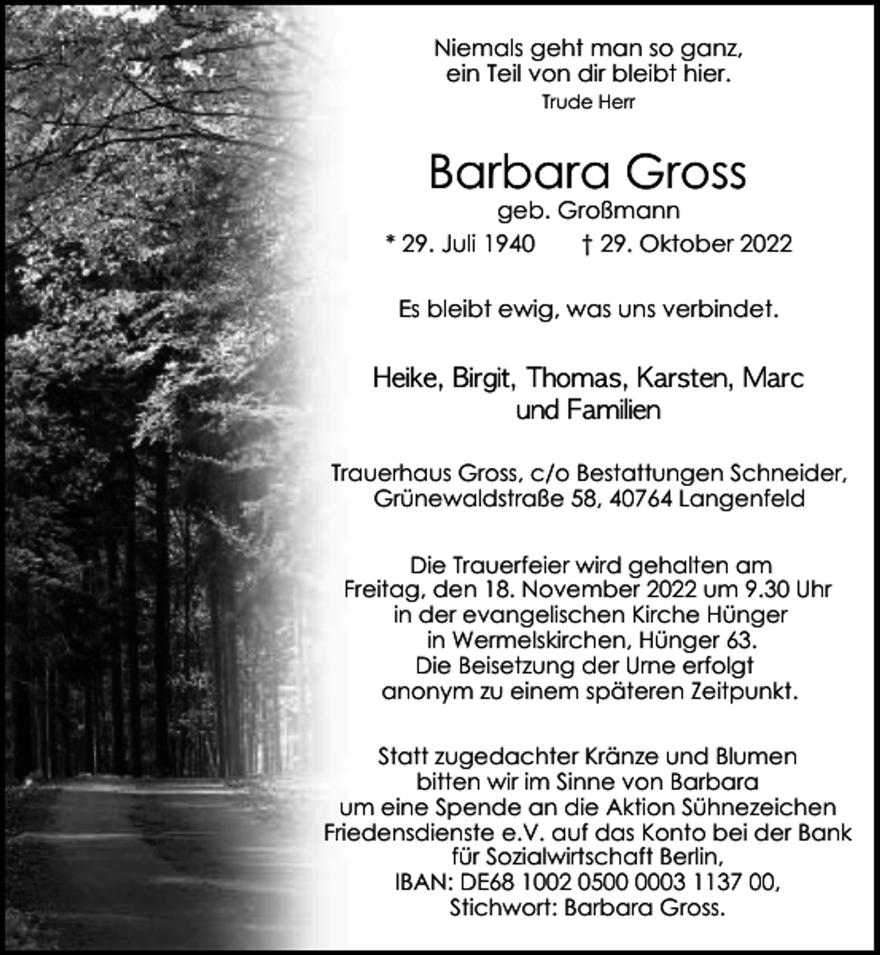 <p>Niemals geht man so ganz,<br />ein Teil von dir bleibt hier.<br />Trude Herr</p><p>Barbara Gross</p><p>geb. Großmann<br />* 29. Juli 1940<br />† 29. Oktober 2022<br />Es bleibt ewig, was uns verbindet.</p><p>Heike, Birgit, Thomas, Karsten, Marc<br />und Familien<br />Trauerhaus Gross, c/o Bestattungen Schneider,<br />Grünewaldstraße 58, 40764 Langenfeld<br />Die Trauerfeier wird gehalten am<br />Freitag, den 18. November 2022 um 9.30 Uhr<br />in der evangelischen Kirche Hünger<br />in Wermelskirchen, Hünger 63.<br />Die Beisetzung der Urne erfolgt<br />anonym zu einem späteren Zeitpunkt.<br />Statt zugedachter Kränze und Blumen<br />bitten wir im Sinne von Barbara<br />um eine Spende an die Aktion Sühnezeichen<br />Friedensdienste e.V. auf das Konto bei der Bank<br />für Sozialwirtschaft Berlin,<br />IBAN: DE68 1002 0503 1137 00,<br />Stichwort: Barbara Gross.</p>