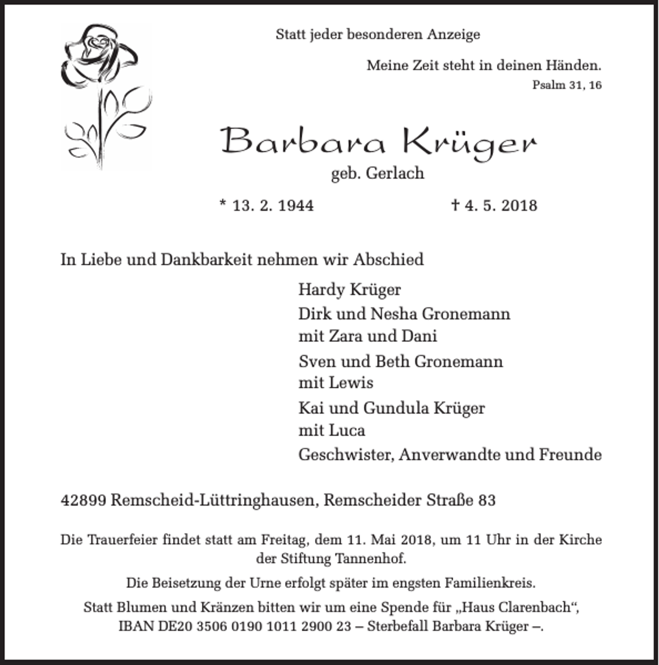 <p>Statt jeder besonderen Anzeige<br />Meine Zeit steht in deinen Händen.<br />Psalm 31, 16</p><p>Barbara Krüger<br />geb. Gerlach</p><p>* 13. 2. 1944</p><p>† 4. 5. 2018</p><p>In Liebe und Dankbarkeit nehmen wir Abschied<br />Hardy Krüger<br />Dirk und Nesha Gronemann<br />mit Zara und Dani<br />Sven und Beth Gronemann<br />mit Lewis<br />Kai und Gundula Krüger<br />mit Luca<br />Geschwister, Anverwandte und Freunde<br />42899 Remscheid-Lüttringhausen, Remscheider Straße 83<br />Die Trauerfeier findet statt am Freitag, dem 11. Mai 2018, um 11 Uhr in der Kirche<br />der Stiftung Tannenhof.<br />Die Beisetzung der Urne erfolgt später im engsten Familienkreis.<br />Statt Blumen und Kränzen bitten wir um eine Spende für „Haus Clarenbach“,<br />IBAN DE20 3506 0190 1011 2900 23 – Sterbefall Barbara Krüger –.</p>