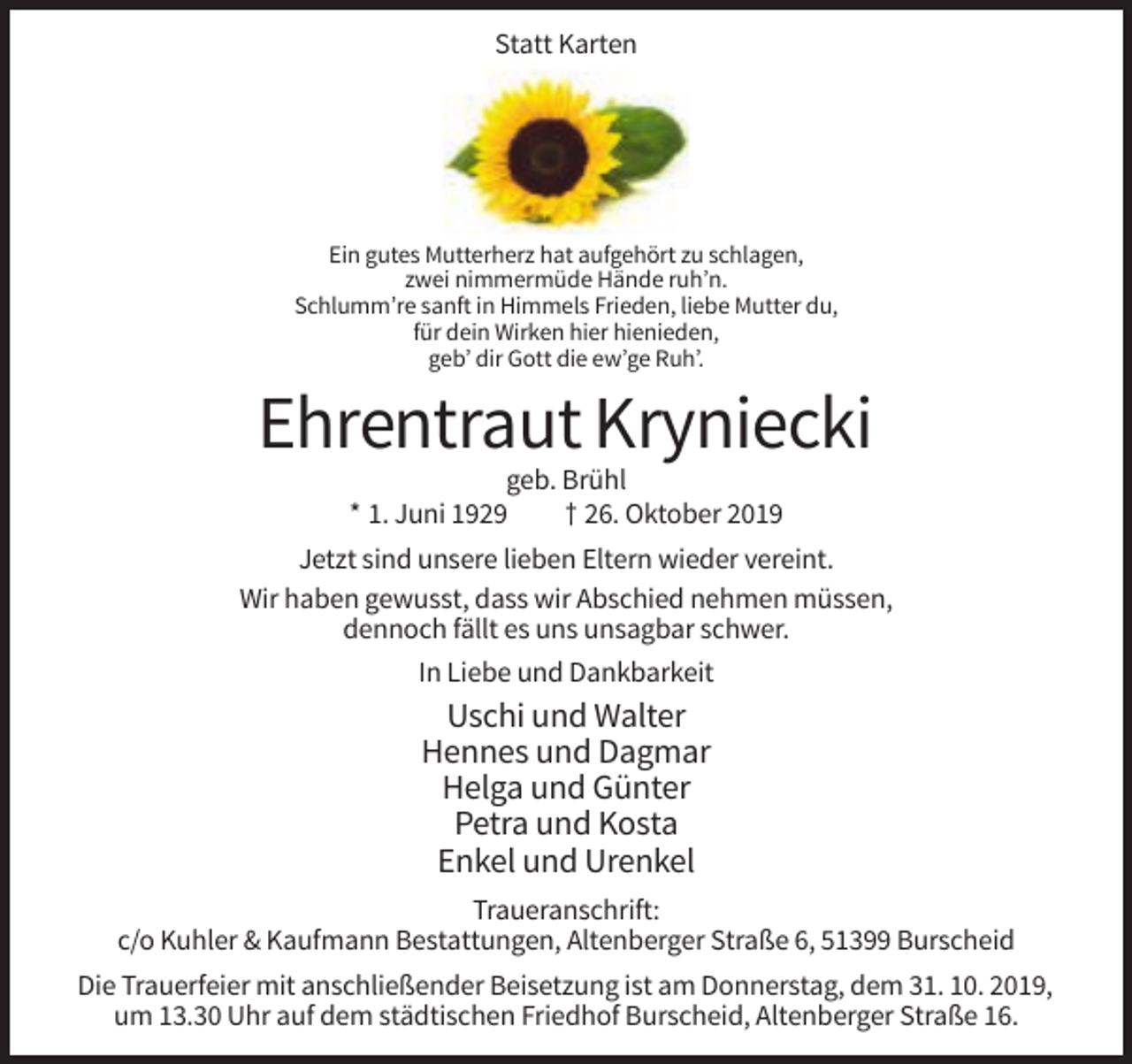 <p>Statt Karten</p><p>Ein gutes Mutterherz hat aufgehört zu schlagen,<br />zwei nimmermüde Hände ruh’n.<br />Schlumm’re sanft in Himmels Frieden, liebe Mutter du,<br />für dein Wirken hier hienieden,<br />geb’ dir Gott die ew’ge Ruh’.</p><p>Ehrentraut Kryniecki<br />geb. Brühl<br />* 1. Juni 1929<br />† 26. Oktober 2019<br />Jetzt sind unsere lieben Eltern wieder vereint.<br />Wir haben gewusst, dass wir Abschied nehmen müssen,<br />dennoch fällt es uns unsagbar schwer.<br />In Liebe und Dankbarkeit</p><p>Uschi und Walter<br />Hennes und Dagmar<br />Helga und Günter<br />Petra und Kosta<br />Enkel und Urenkel<br />Traueranschrift:<br />c/o Kuhler &amp; Kaufmann Bestattungen, Altenberger Straße 6, 51399 Burscheid<br />Die Trauerfeier mit anschließender Beisetzung ist am Donnerstag, dem 31. 10. 2019,<br />um 13.30 Uhr auf dem städtischen Friedhof Burscheid, Altenberger Straße 16.</p>